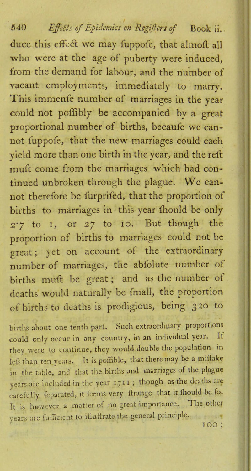 duce this effect we may fuppoie, that almoft all who were at the age of puberty were induced, from the demand for labour, and the number of vacant employments, immediately to marry. This immenfe number of marriages in the year could not poffibly be accompanied by a great proportional number of births, becaufe we can- not fuppofe, that the new marriages could each yield more than one birth in the year, and the reft muft come from the marriages which had con- tinued unbroken through the plague. We can- not therefore be furprifed, that the proportion of births to marriages in this year mould be only sry to i, or 2J to 10. But though the proportion of births to marriages could not be great; yet on account of the extraordinary number of marriages, the abfolute number of births muft be great; and as the number of deaths would naturally be fmall, the proportion of births to deaths is prodigious, being 320 to births about one tenth part. Such extraordinary proportions could only occur in any country, in an individual year. If they were to continue, they would double the population in lefs than ten years. It is poffible, that there may be a miftake in the tabic, and that the births and marriages of the plague years are included in the year 1711 ; though as the deaths are carefully feparated, it feems very ft range that it ihould be fa, Tt is howvcr a mat er of no great importance. The other vears arc fumeicnt to lUulhate the general principle. 100 ;