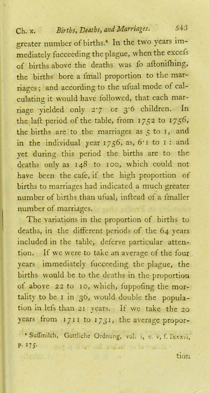 greater number of births.* In the two years im- mediately fucceeding the plague, when the excefs of births above the deaths was fo aftonifhing, the births bore a fmall proportion to the mar- riages ; and according to the ufual mode of cal- culating it would have followed, that each mar- riage yielded only 2'J or 3*6 children. In the laft period of the table, from 1752 to 1756, the births are to the marriages as 5 to I, and in the individual year 1756, as, 6*i to 1 : and yet during this period the births are to the deaths only as 148 to 100, which could not have been the cafe, if the high proportion of births to marriages had indicated a much greater number of births than ufual, inftead of a fmaller number of marriages. The variations in the proportion of births to deaths, in the different periods of the 64 years included in the table, deferve particular atten- tion. If we were to take an average of the four years immediately fucceeding the plague, the births would be to the deaths in the proportion of above 22 to 10, which, fuppofing the mor- tality to be 1 in 36, would double the popula- tion in lefs than 21 years. If we take the 20 years from 1711 to 1731, the average propor- * Suflmilch, Gottliche Ordnung, vol. i, c. v, f. Ixxxvi, p. 175. tion