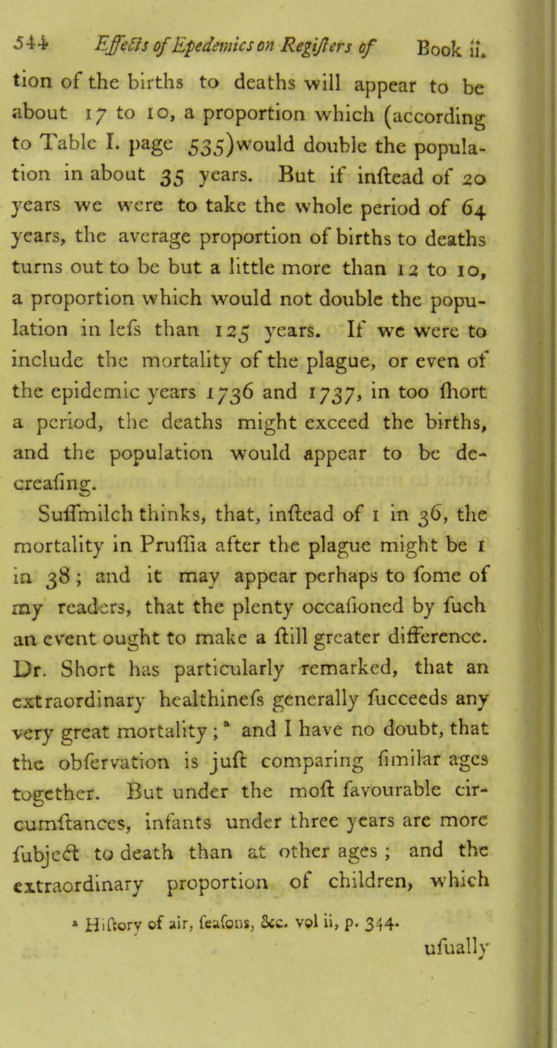 tion of the births to deaths will appear to be about 17 to 10, a proportion which (according to Table I. page 535)would double the popula- tion in about 35 years. But if inftead of 2,0 years we were to take the whole period of 64 years, the average proportion of births to deaths turns out to be but a little more than 12 to 10, a proportion which would not double the popu- lation in lefs than 125 years. If we were to include the mortality of the plague, or even of the epidemic years L736 and 1737, in too Ihort a period, the deaths might exceed the births, and the population would appear to be de- creafing. Suffmilch thinks, that, inftead of 1 in 36, the mortality in Pruffia after the plague might be 1 in 38 ; and it may appear perhaps to fome of my readers, that the plenty occafioned by fuch an event ought to make a ftill greater difference. Dr. Short has particularly remarked, that an extraordinary healthinefs generally fucceeds any very great mortality ;a and I have no doubt, that the obfervation is juft comparing fimilar ages together. But under the moft favourable cir- cumftances, infants under three years are more fubjeel to death than at other ages ; and the extraordinary proportion of children, which * Hiftory of air, feafons, Sec- vol ii, p. 344- ufually