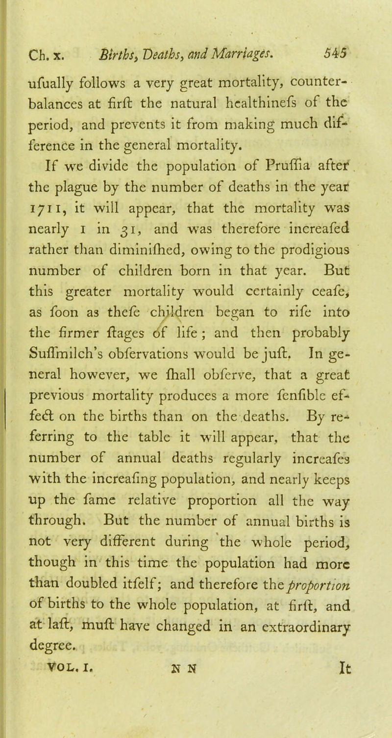 ufually follows a very great mortality, counter- balances at firft the natural healthinefs of the period, and prevents it from making much dif- ference in the general mortality. If we divide the population of Pruftia after the plague by the number of deaths in the year 1711, it will appear, that the mortality was nearly 1 in 31, and wTas therefore increafed rather than diminifhed, owing to the prodigious number of children born in that year. But this greater mortality would certainly ceafe, as foon as thefe children began to rife into the firmer ftages of life ; and then probably Suflmilch's obfervations wTould bejuft. In ge- neral however, we mall obferve, that a great previous mortality produces a more fenfible ef- fect on the births than on the deaths. By re^ ferring to the table it will appear, that the number of annual deaths regularly increafes with the increafing population, and nearly keeps up the fame relative proportion all the way through. But the number of annual births is not very different during the whole period, though in this time the population had more than doubled itfelf; and therefore the proportion of births to the whole population, at firft, and at laft, muft have changed in an extraordinary degree. VOL, I. N If It