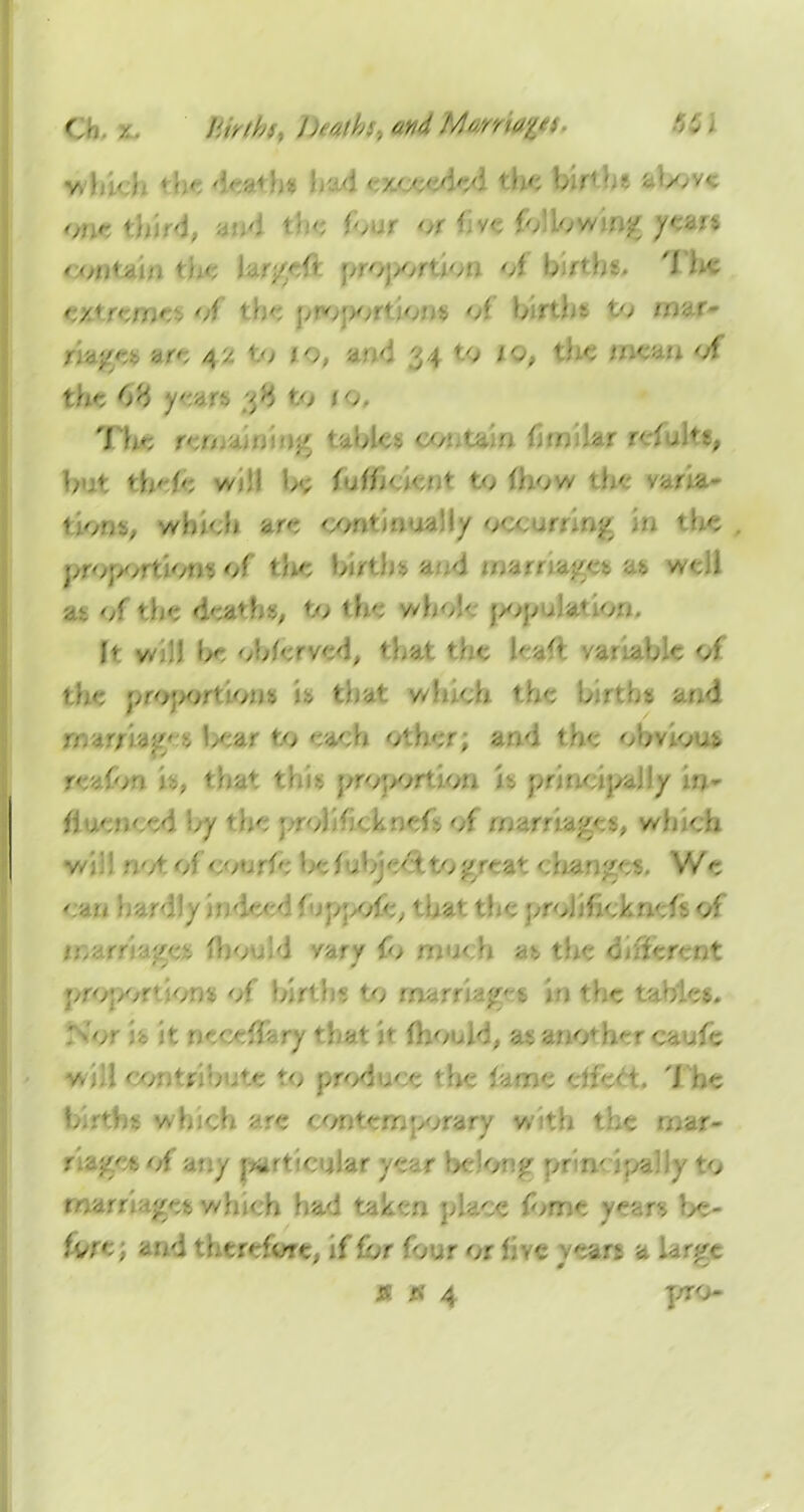 O, / Blrtht, Deaths, and MMria%*(> 6CI wbi'i ' dc»th« had exceeded the births above one third, and th* four or five following year* / o/j'^i:. 1 ■ '> of b;rtbt. 'I he e/*/e//,o, of the proportion* of births to mar- riage* are 42 to 10, and 34 to 10, the mean of the 6% y&H 38 to jo. The r».n. .;' tablet oo.-.tain fimihr refuln, but *h'fe b<; f»jf/j'' * to f)jow ?h' vana- t;onty wbjcb are continually o. .r-.'^ 1 he proportion*of the birth* mA m-.m ■■■.:>< a* well at of the dea>ht, to the //ho!- j>opuJa» or;. ft wjD be oblcrved, that the leafl variable of the proportions is that which the births and mar;bear to each other; and the obvious re* fori ... tha1 th>s proportion its principally if>- fluenocd by the prolifickoefiof marriages, which •a:': notof'courfe beTA-je'-ttoj'/'-a* '..oan;>ev We can bardlyindccd f ;ppo<e, 1 hat the ;,roJjfjc>.n.';<t of noarm;>et fhouvJ vary fo much at the different proper' :ont of birth* to marriajf-i in the tablet. ; or i'e it ncceffa ry that it mould, as another caufe will co- 'j . oute to produce the fame eifeet. The birth* which are contemporary with the mar- r ; .c* of any particular year be)oc;> or n- <;,a31y to marriages which had taken place ibme year* be- fy&t and therefore, if for four or five years a larr'