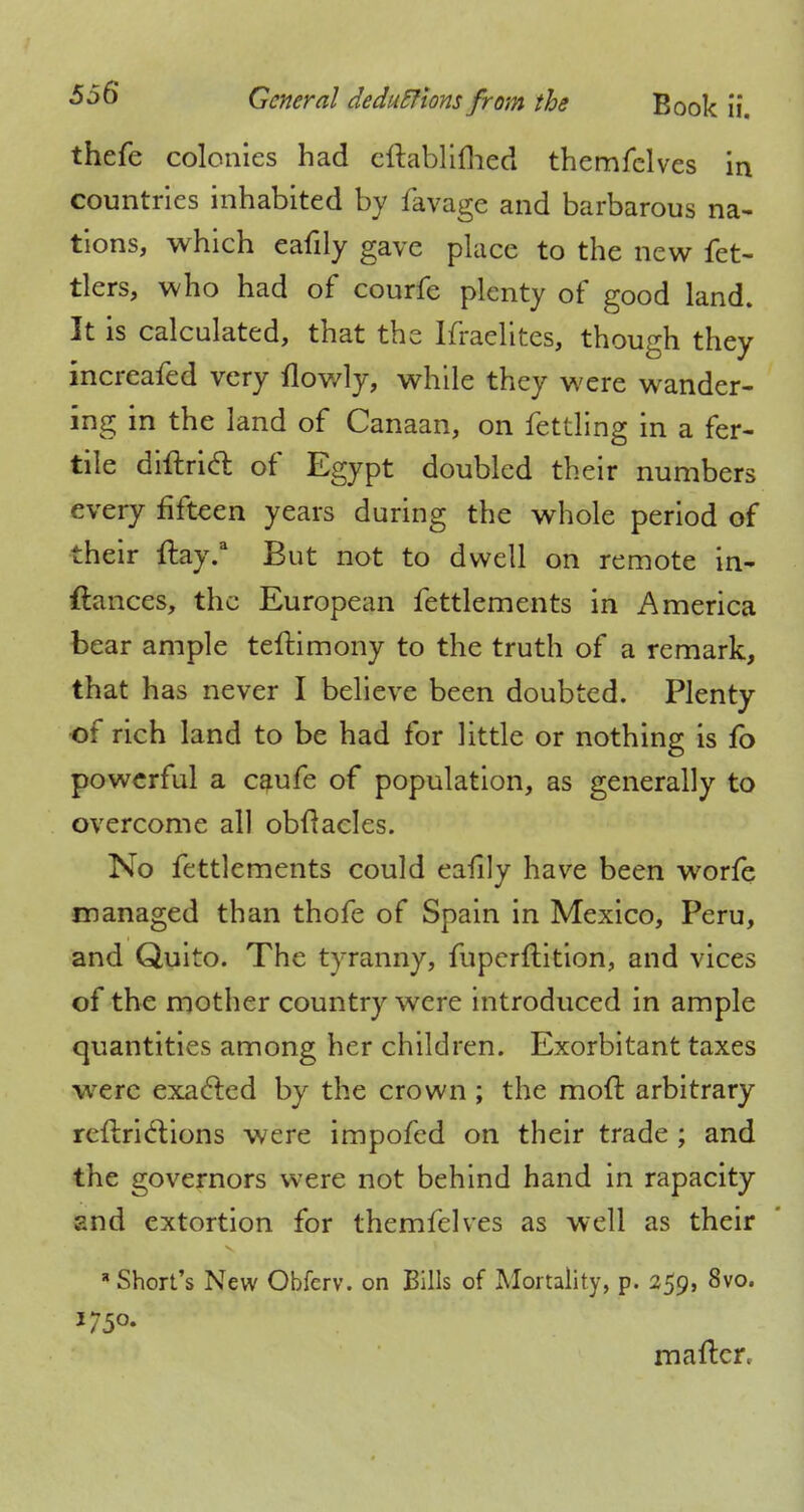 thefe colonies had cftablifhed themfelves in countries inhabited by favage and barbarous na- tions, which eafily gave place to the new fet- tlers, who had of courfe plenty of good land. It is calculated, that the Ifraelites, though they increafed very flowly, while they were wander- ing in the land of Canaan, on fettling in a fer- tile diflricl of Egypt doubled their numbers every fifteen years during the whole period of their ftay.a But not to dwell on remote in- ftances, the European fettlements in America bear ample teftimony to the truth of a remark, that has never I believe been doubted. Plenty of rich land to be had for little or nothing is fo powerful a caufe of population, as generally to overcome all obftacles. No fettlements could eafily have been worfe managed than thofe of Spain in Mexico, Peru, and Quito. The tyranny, fuperftition, and vices of the mother country were introduced in ample quantities among her children. Exorbitant taxes were exacted by the crown ; the mod: arbitrary refine!: ions were impofed on their trade ; and the governors were not behind hand in rapacity and extortion for themfelves as well as their * Short's New Obfcrv. on Bills of Mortality, p. 259, 8vo. mailer,