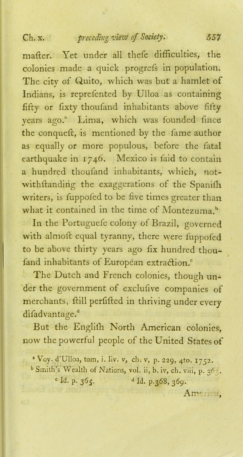 mafter. Yet under all thefe difficulties, the colonies made a quick progrefs in population. The city of Quito, which was but a hamlet of Indians, is reprefented by Ulloa as containing fifty or fixty thoufand inhabitants above fifty years ago.a Lima, which was founded fmce the conqueft, is mentioned by the fame author as equally or more populous, before the fatal earthquake in 1746. Mexico is faid to contain a hundred thoufand inhabitants, which, not- withstanding the exaggerations of the Spanifh writers, is fuppofed to be five times greater than what it contained in the time of Montezuma.b In the Portuguefe colony of Brazil, governed with almoft equal tyranny, there were fuppofed to be above thirty years ago fix hundred thou- fand inhabitants of European extraction.0 The Dutch and French colonies, though un- der the government of exclufive companies of merchants, ftill perfifted in thriving under every difadvantage.d But the Englifh North American colonies, now the powerful people of the United States of a Voy. d'UIloa, torn, i. liv. v, ch. v, p. 229, 4to. 1752. b Smith's Wealth of Nations, vol. ii, b. iv, ch. viii, p. 3^ . c Id. p. 365. d Id> p>368> 359> Am-