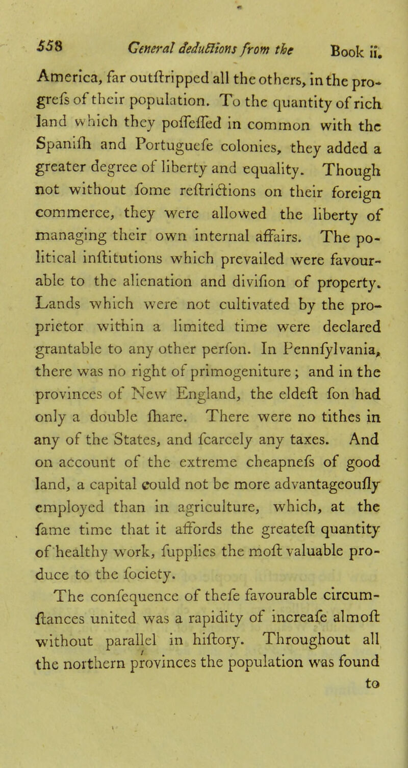 America, far outstripped all the others, in the pro- grefs of their population. To the quantity of rich land which they poflefTed in common with the Spanifh and Portuguefe colonies, they added a greater degree of liberty and equality. Though not without fome reflri&ions on their foreign commerce, they were allowed the liberty of managing their own internal affairs. The po- litical inilitutions which prevailed were favour- able to the alienation and divifion of property. Lands which were not cultivated by the pro- prietor within a limited time were declared grantable to any other perfon. In Pennfylvania, there was no right of primogeniture ; and in the provinces of New England, the eldeft fon had only a double fhare. There were no tithes in any of the States, and fcarcely any taxes. And on account of the extreme cheapnefs of good land, a capital could not be more advantageoufly employed than in agriculture, which, at the fame time that it affords the greateft quantity of healthy work, fupplies the moft valuable pro- duce to the fociety. The confequence of thefe favourable circum- ftances united was a rapidity of increafe almoft without parallel in hiflory. Throughout all the northern provinces the population wras found to