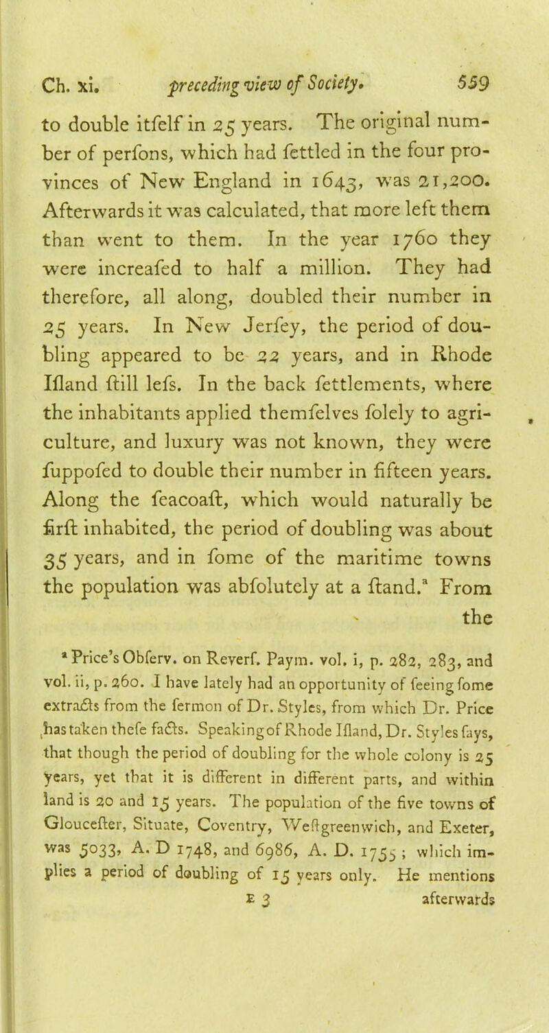 to double itfelf in 25 years. The original num- ber of perfons, which had fettled in the four pro- vinces of New England in 1643, was 21,200. Afterwards it was calculated, that more left them than went to them. In the year 1760 they were increafed to half a million. They had therefore, all along, doubled their number in 25 years. In New Jerfey, the period of dou- bling appeared to be 2,2, years, and in Rhode Ifland {till lefs. In the back fettlements, where the inhabitants applied themfelves folely to agri- culture, and luxury was not known, they were fuppofed to double their number in fifteen years. Along the feacoaft, which would naturally be firft inhabited, the period of doubling was about 35 years, and in fome of the maritime towns the population was abfolutely at a ftand.3 From the * Price's Obferv. on Reyerf. Paym. vol. i, p. 282, 283, and vol. ii, p. 260. I have lately had an opportunity of feeing fome extracts from the fermon of Dr. Styles, from which Dr. Price has taken thefe facts. Speakingof Rhode Ifland, Dr. Styles fays, that though the period of doubling for the whole colony is 25 years, yet that it is different in different parts, and within land is 20 and 15 years. The population of the five towns of Gloucefter, Situate, Coventry, Weft green wich, and Exeter, was 5033, A. D 1748, and 6986, A. D. 175-, ; which im- plies a period of doubling of 15 years only. He mentions E 2 afterwards