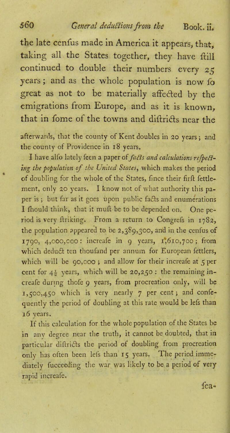 the late ccnfus made in America it appears, that, taking all the States together, they have frill continued to double their numbers every 25 years ; and as the whole population is now fo great as not to be materially affe&ed by the emigrations from Europe, and as it is known, that in fome of the towns and diftricls near the afterwards, that the county of Kent doubles in 20 years; and the county of Providence in 18 years. I have alfo lately feen a paper offails and calculations reced- ing the ■population of the United States, which makes the period of doubling for the whole of the States, fince their firft fettle- ment, only 20 years. I know not of what authority this pa- per is; but far as it goes upon public fa&s and enumerations I fhould think, that it mud be to be depended on. One pe- riod is very finking. From a return to Congrefs in 1782, the population appeared to be 2,389,300, and in the cenfus of 1790, 4,ooo,coo: increafe in 9 years, 1*610,700; from which deduct ten thoufand per annum for European fettlers, which will be 90,000 ; and allow for their increafe at 5 per cent for 4$ years, which will be 20,250 : the remaining in- creafe during thofe 9 years, from procreation only, will be 1,500,450 which is very nearly 7 per cent; and confe- quently the period of doubling at this rate would be lefs than 16 years. If this calculation for the whole population of the States be in any degree near the truth, it cannot be doubted, that in particular diftricls the period of doubling from procreation only has often been lefs than 15 years. The period imme- diately fucceeding the war was likely to be a period of very rapid increafe. fea-