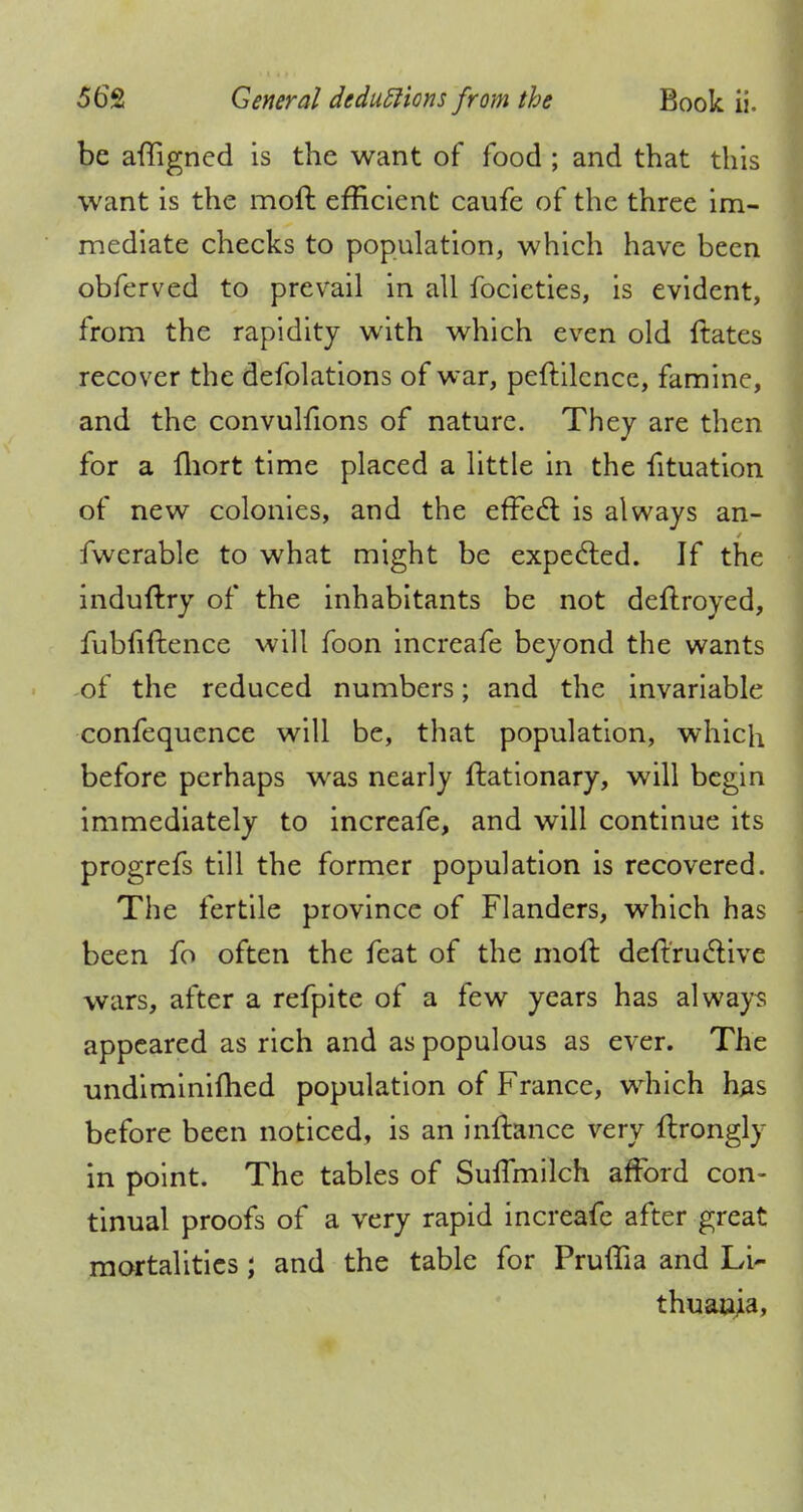 be affigned is the want of food ; and that this want is the molt efficient caufe of the three im- mediate checks to population, which have been obferved to prevail in all focieties, is evident, from the rapidity with which even old ftates recover the defolations of war, peftilcnce, famine, and the convulfions of nature. They are then for a fhort time placed a little in the fituation of new colonies, and the effect is always an- fwerable to what might be expected. If the induftry of the inhabitants be not deftroyed, fubfiftence will foon increafe beyond the wants of the reduced numbers; and the invariable confequence will be, that population, which before perhaps was nearly ftationary, will begin immediately to increafe, and will continue its progrefs till the former population is recovered. The fertile province of Flanders, which has been fo often the feat of the moft deftructive wars, after a refpite of a few years has always appeared as rich and as populous as ever. The undiminifhed population of France, which has before been noticed, is an inftance very ftrongly in point. The tables of SulTmilch afford con- tinual proofs of a very rapid increafe after great mortalities; and the table for Pruffia and Li- thuania,