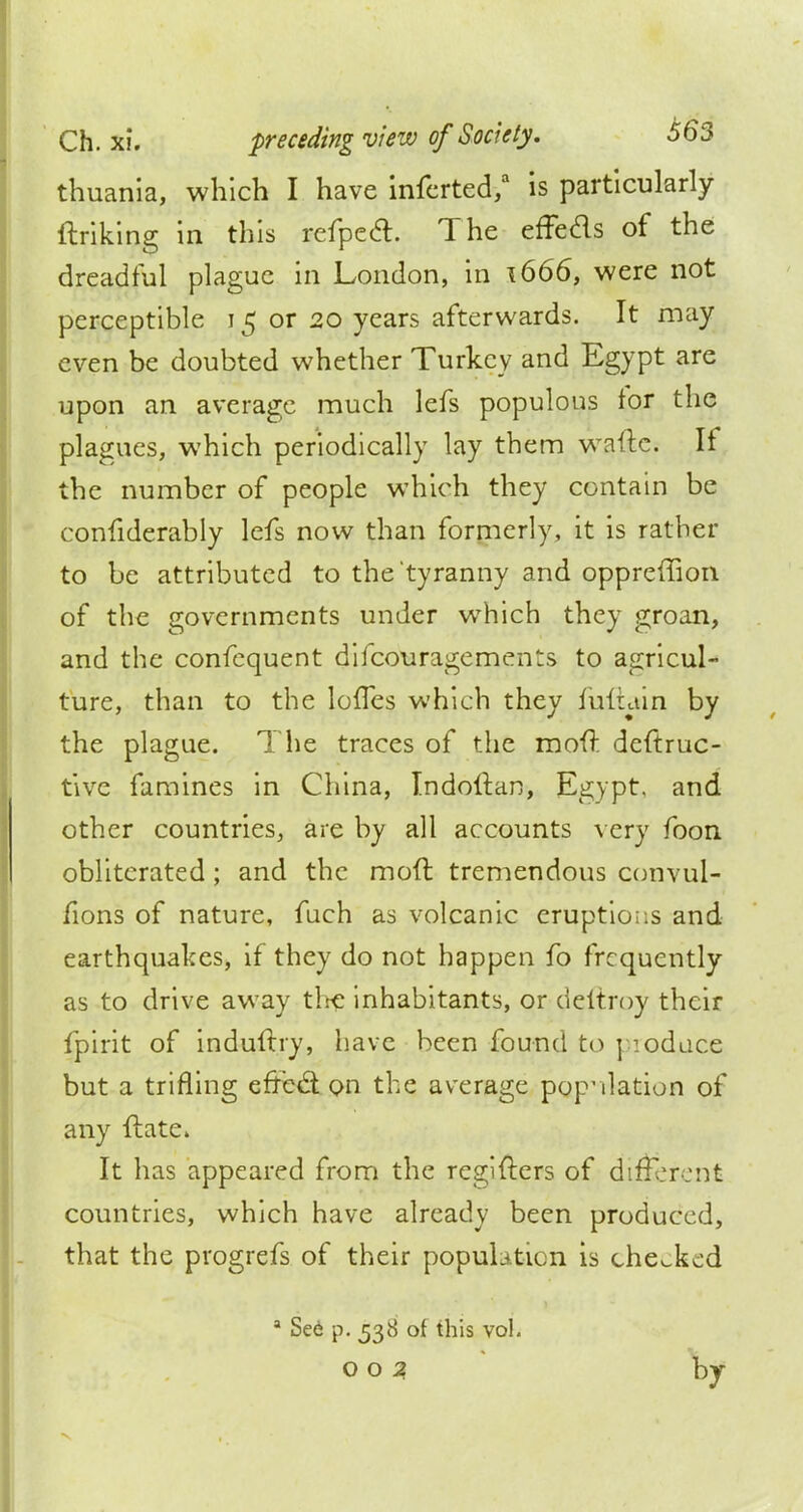 thuania, which I have inferted/ is particularly ftriking in this refpccl. The effeds of the dreadful plague in London, in \666, were not perceptible 15 or 20 years afterwards. It may even be doubted whether Turkey and Egypt are upon an average much lefs populous for the plagues, which periodically lay them waftc. If the number of people which they contain be confiderably lefs now than formerly, it is rather to be attributed to the tyranny and oppreffion of the governments under which they groan, and the confequent difcouragements to agricul- ture, than to the lovTes which they fullain by the plague. The traces of the moft deftruc- tive famines in China, Indoltan, Egypt, and other countries, are by all accounts very foon obliterated; and the mod tremendous convul- fions of nature, fuch as volcanic eruptions and earthquakes, if they do not happen fo frequently as to drive away the inhabitants, or deltroy their fpirit of induftry, have been found to poduce but a trifling effb$ on the average population of any ftate. It has appeared from the regifters of different countries, which have already been produced, that the progrefs of their population is checked a Se6 p. 538 of this vol. 002 by