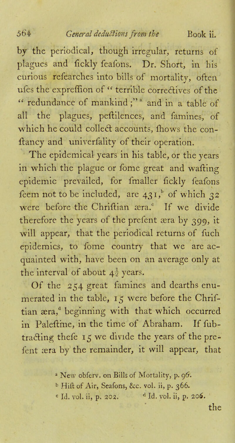 by the periodical, though irregular, returns of plagues and fickly feafons. Dr. Short, in his curious refearches into bills of mortality, often ufes the expreffion of  terrible correctives of the  redundance of mankind;3 and in a table of all the plagues, peftilences, and famines, of which he could collect accounts, fhows the con- ftancy and univerfality of their operation. The epidemical years in his table, or the years in which the plague or fome great and wafting epidemic prevailed, for fmaller fickly feafons fcem not to be included, are 43i,b of which 32 were before the Chriftian aera.0 If we divide therefore the years of the prefent aera by 399, it will appear, that the periodical returns of fuch epidemics, to fome country that we are ac- quainted with, have been on an average only at the interval of about 4 J years. Of the 254 great famines and dearths enu- merated in the table, 15 were before the Chrif- tian aera,d beginning with that which occurred in Paleftine, in the time of Abraham. If fub- tracting thefe 15 we divide the years of the pre- fent aera by the remainder, it will appear, that a New obfcrv. on Bills of Mortality, p. 96. b Hift of Air, Seafons, &c. vol. ii, p. 366. c Id. vol. ii, p. 202. 6 Id. vol. ii, p. 206. the