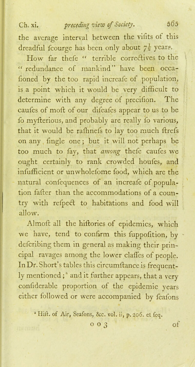 the average interval between the vifits of this dreadful fcourge has been only about jl year?. How far thefe  terrible correctives to the redundance of mankind have been occa- fioned by the too rapid incrcafe of population, is a point which it would be very difficult to determine with any degree of precifion. The caufes of moft of our difeafes appear to us to be fo myflerious, and probably are really fo various, that it would be rafhnefs to lay too much ftrefs on any . fmgle one; but it will not perhaps be too much to fay, that amo?ig thefe caufes we ought certainly to rank crowded houfes, and infufficient or unwholefome food, which are the natural confequences of an increafe of popula- tion fafter than the accommodations of a coun- try with refpeel to habitations and food wrill allow. Almoft all the hiftories of epidemics, which we have, tend to confirm this fuppofition, by defcribing them in general as making their prin- cipal ravages among the lower claffes of people. In Dr. Short's tables this circumftance is frequent- ly mentioned ;a and it further appears, that a very confiderable proportion of the epidemic years either followed or were accompanied by feafons a Hilt, of Air, Seafons, &c. vol. ii, p. 206. et feq.