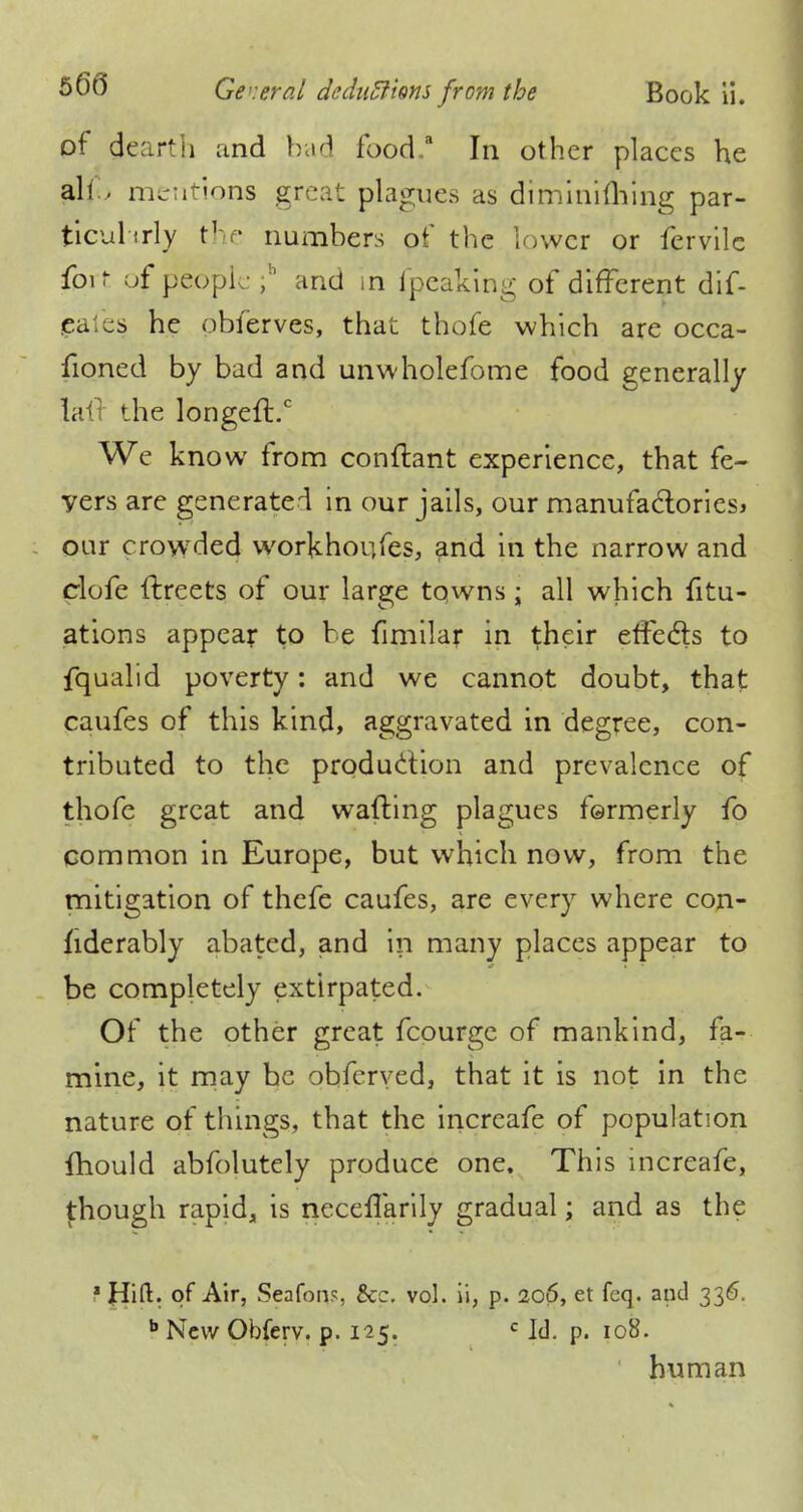 of dearth and bad food/ In other places he fdfo mentions great plagues as diminiuYing par- ticularly the numbers of the lower or fervile fprt of people ,h and in ipeaking of different dif- eates he obierves, that thofe which are occa- fioned by bad and unwholefome food generally 1.': the longeft.c We know from conftant experience, that fe- yers are generated in our jails, our manufactories* oar crowded workhoufes, and in the narrow and clofe ftreets of our large towns; all which fitu- ations appear to be fimilar in their effects to fqualid poverty: and we cannot doubt, that caufes of this kind, aggravated in degree, con- tributed to the production and prevalence of thofe great and wafting plagues fermerly fo common in Europe, but which now, from the mitigation of thefe caufes, are every where con- nderably abated, and in many places appear to be completely extirpated. Of the other great fcourge of mankind, fa- mine, it may be obferved, that it is not in the nature of things, that the increafe of population {hould abfolutely produce one. This increafe, though rapid, is neceflarily gradual; and as the t of Air, Seafons, Sec. vol. ii, p. 206, et feq. and 336. b New Obferv. p. 125. c Id. p. 108. ' human