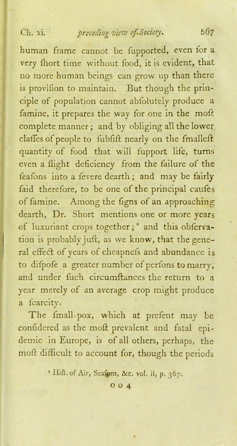 human frame cannot be fupported, even for a very fhort time without food, it is evident, that no more human beings can grow up than there is provifion to maintain. But though the prin- ciple of population cannot abfolutely produce a famine, it prepares the way for one in the moil complete manner; and by obliging all the lower clafTes of people to fubfift nearly on the fmalleft quantity of food that will fupport life, turns even a flight deficiency from the failure of the feafons into a fevere dearth ; and may be fairly faid therefore, to be one of the principal caufes of famine. Among the figns of an approaching dearth, Dr. Short mentions one or more years of luxuriant crops together;a and this obferva- tion is probably juft, as we know, that the gene- ral cffecl: of years of cheapnefs and abundance is to difpofe a greater number of pcrfons to marry, and under fuch circumftances the return to a year merely of an average crop might produce a fcarcity. The fmall-pox, which at prefent may be confidered as the moft prevalent and fatal epi- demic in Europe, is of all others, perhaps, the moft difficult to account for, though the periods a Hift.of Air, Sea&ns, &c. vol. ii, p. 367. O04