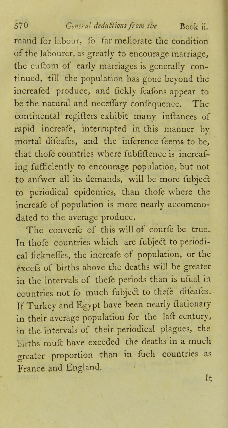 mand for labour, fo far meliorate the condition of the labourer, as greatly to encourage marriage, the cuftom of early marriages is generally con- tinued, till the population has gone beyond the increafed produce, and fickly feafons appear to be the natural and neceffary confequence. The continental regifters exhibit many indances of rapid increafe, interrupted in this manner by mortal difeafes, and the inference feems to be, that thofe countries where fubfiftence is increas- ing Sufficiently to encourage population, but not to anfwer all its demands, will be more fubjecl to periodical epidemics, than thofe where the increafe of population is more nearly accommo- dated to the average produce. The converfe of this will of courfe be true. In thofe countries which are fubjecl to periodi- cal fickneffes, the increafe of population, or the excefs of births above the deaths will be greater in the intervals of thefe periods than is ufual in countries not fo much fubjecT; to thefe difeafes. If Turkey and Egypt have been nearly ftationary in their average population for the laft century, in the intervals of their periodical plagues, the births muft have exceded the deaths in a much greater proportion than in fuch countries as France and England. It