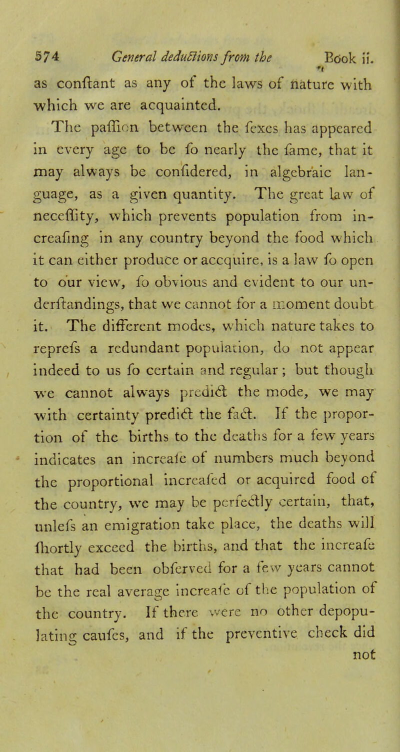 as conftant as any of the laws of nature with which we are acquainted. The paflion between the fexes has appeared in every age to be fo nearly the fame, that it may always be confidered, in algebraic lan- guage, as a given quantity. The great law of neceffity, which prevents population from in- creafing in any country beyond the food which it can either produce oraccquire, is a law fo open to our view, fo obvious and evident to our un- derftandings, that we cannot for a moment doubt it. The different modes, which nature takes to reprefs a redundant population, do not appear indeed to us fo certain and regular; but though we cannot always predict the mode, we may with certainty predid the fait If the propor- tion of the births to the deaths for a few years indicates an increaie of numbers much beyond the proportional increafed or acquired food of the country, we may be perfectly certain, that, unlefs an emigration take place, the deaths will Ihortly exceed the births, and that the increafe that had been obferved for a few years cannot be the real average increafe of the population of the country. If there were no other depopu- lating caufes, and if the preventive check did not