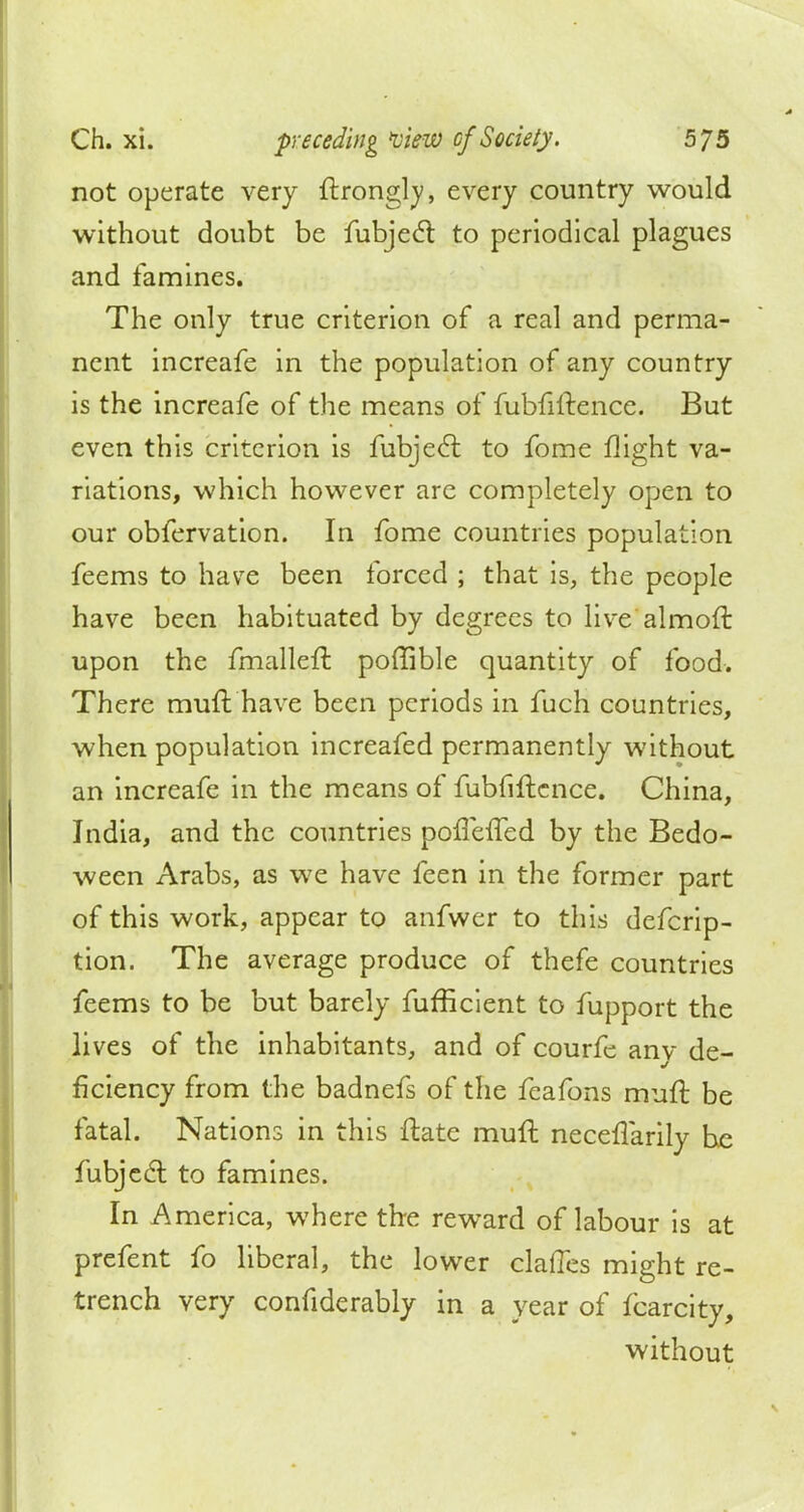 not operate very ftrongly, every country would without doubt be fubjecl to periodical plagues and famines. The only true criterion of a real and perma- nent increafe in the population of any country is the increafe of the means of fubfiftence. But even this criterion is fubjecl: to fome flight va- riations, which however arc completely open to our obfervation. In fome countries population feems to have been forced ; that is, the people have been habituated by degrees to live almoft upon the fmalleft poffible quantity of food. There muft have been periods in fuch countries, when population increafed permanently without an increafe in the means of fubfiftence. China, India, and the countries poffeffed by the Bedo- ween Arabs, as we have feen in the former part of this work, appear to anfwer to this defcrip- tion. The average produce of thefe countries feems to be but barely fufficient to fupport the lives of the inhabitants, and of courfe any de- ficiency from the badnefs of the feafons muft be fatal. Nations in this ftate muft neceflarily he fubjecl; to famines. In America, where the reward of labour is at prefent fo liberal, the lower claffes might re- trench very confiderably in a year of fcarcity, without