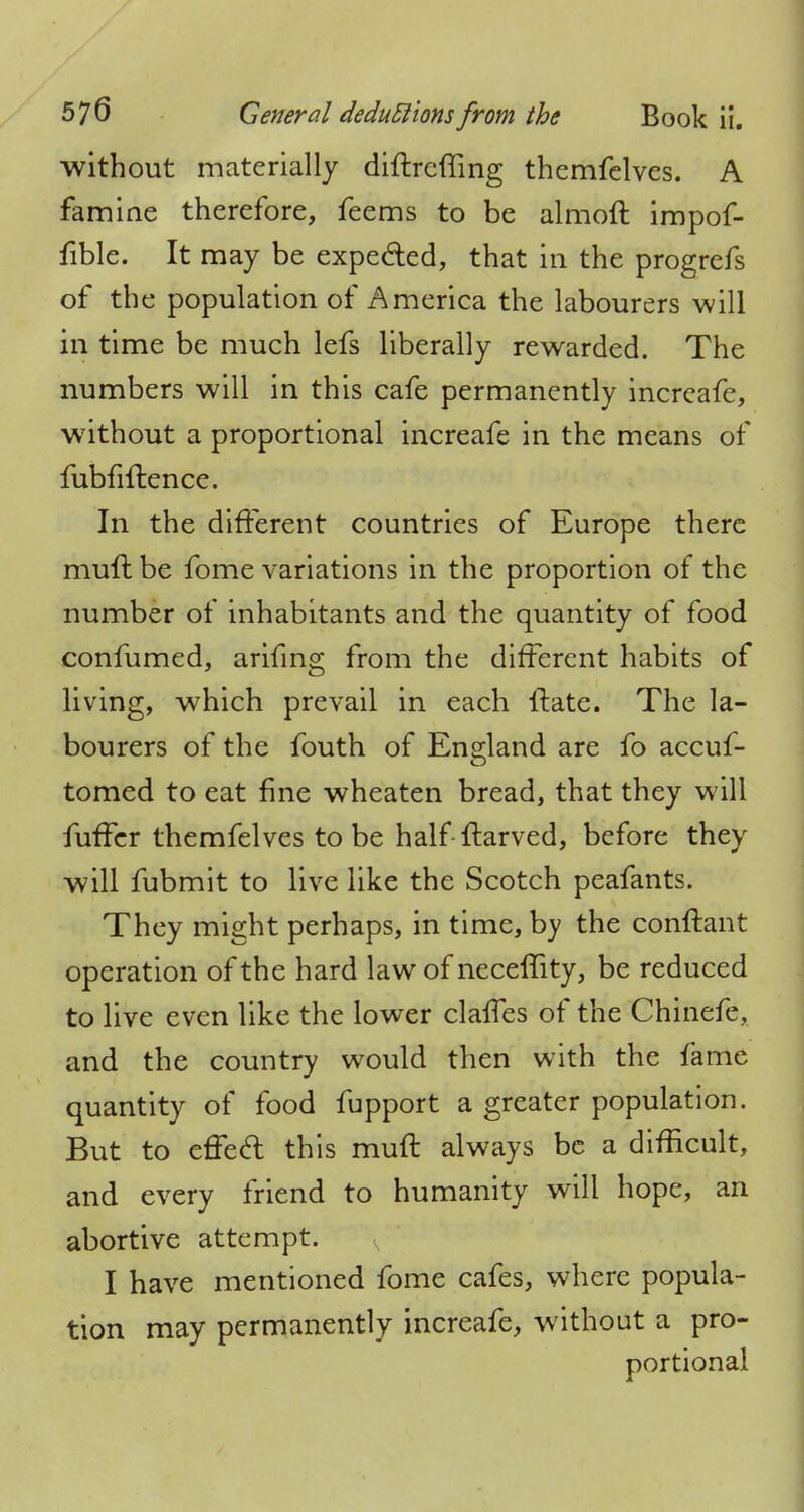 without materially diftrcffing themfelves. A famine therefore, feems to be almoft impof- fible. It may be expected, that in the progrcfs of the population of America the labourers will in time be much lefs liberally rewarded. The numbers will in this cafe permanently incrcafe, without a proportional increafe in the means of fubfiftence. In the different countries of Europe there muft be fome variations in the proportion of the number of inhabitants and the quantity of food confumed, arifing from the different habits of living, which prevail in each {late. The la- bourers of the fouth of England are fo accuf- tomed to eat fine wheaten bread, that they will fuffcr themfelves to be half-ftarved, before they will fubmit to live like the Scotch peafants. They might perhaps, in time, by the conftant operation of the hard law of neceffity, be reduced to live even like the lower clalfes of the Chinefe, and the country would then with the fame quantity of food fupport a greater population. But to efTecl this muft always be a difficult, and every friend to humanity will hope, an abortive attempt. s I have mentioned fome cafes, where popula- tion may permanently increafe, without a pro- portional