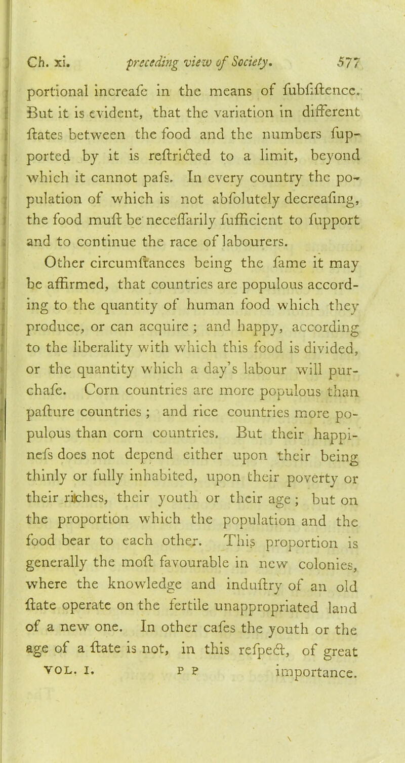 portional increafe in the means of fubfiftencc. But it is evident, that the variation in different ftates between the food and the numbers fup- ported by it is reftridled to a limit, beyond which it cannot pafs. In every country the po- pulation of which is not abfolutely decreafing, the food mull: be necefTarily fufficient to fupport and to continue the race of labourers. Other circumltances being the fame it may be affirmed, that countries are populous accord- ing to the quantity of human food which they produce, or can acquire ; and happy, according to the liberality with which this food is divided, or the quantity which a day's labour will pur- chafe. Corn countries are more populous than pafture countries ; and rice countries more po- pulous than corn countries. But their happi- nefs does not depend either upon their being thinly or fully inhabited, upon their poverty or their riches, their youth or their age ; but on the proportion which the population and the food bear to each other. This proportion is generally the moft favourable in new colonies, where the knowledge and induftry of an old ftate operate on the fertile unappropriated land of a new one. In other cafes the youth or the age of a ftate is not, in this refpecl, of great vol. i. p p importance.