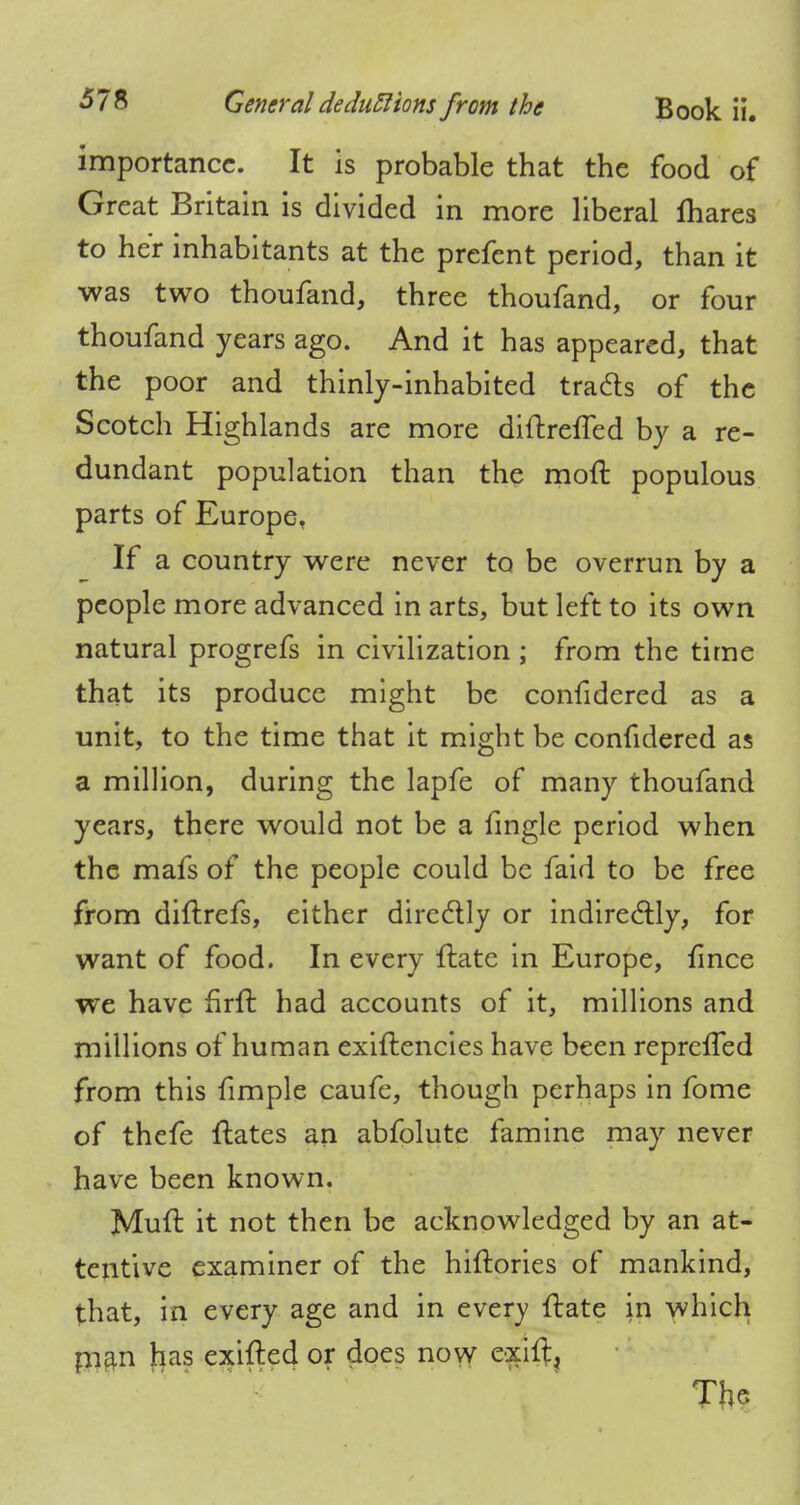 importance. It is probable that the food of Great Britain is divided in more liberal mares to her inhabitants at the prefent period, than it was two thoufand, three thoufand, or four thoufand years ago. And it has appeared, that the poor and thinly-inhabited tracts of the Scotch Highlands are more diftreffed by a re- dundant population than the moll: populous parts of Europe, If a country were never to be overrun by a people more advanced in arts, but left to its own natural progrefs in civilization ; from the time that its produce might be confidered as a unit, to the time that it might be confidered as a million, during the lapfe of many thoufand years, there would not be a fingle period when the mafs of the people could be faid to be free from diftrefs, either directly or indirectly, for want of food. In every ftate in Europe, fince we have firft had accounts of it, millions and millions of human exiftencies have been repreffed from this fimple caufe, though perhaps in fome of thefe ftates an abfolute famine may never have been known. Mull: it not then be acknowledged by an at- tentive examiner of the hiftories of mankind, that, in every age and in every ftate in which pian has exifted or does now exiitj The