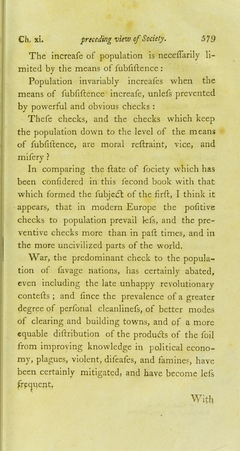 The increafe of population is necefTarily li- mited by the means of fubfiftence : Population invariably increafes when the means of fubfiftence increafe, unlefs prevented by powerful and obvious checks: Thefe checks, and the checks which keep the population down to the level of the means of fubfiftence, are moral reftraint, vice, and mifery ? In comparing the ftate of fociety which has been confidered in this fecond book with that which formed the fubjecl: of the firft, I think it appears, that in modern Europe the pofitive checks to population prevail kfs, and the pre- ventive checks more than in paft times, and in the more uncivilized parts of the world. War, the predominant check to the popula- tion of favage nations, has certainly abated, even including the late unhappy revolutionary contefts ; and fmce the prevalence of a greater degree of perfonal cleanlinefs, of better modes of clearing and building towns, and of a more equable cjiftribution of the produces of the foil from improving knowledge in political econo- my, plagues, violent, difeafes, and famine?, have been certainly mitigated, and have become lefs frequent. With