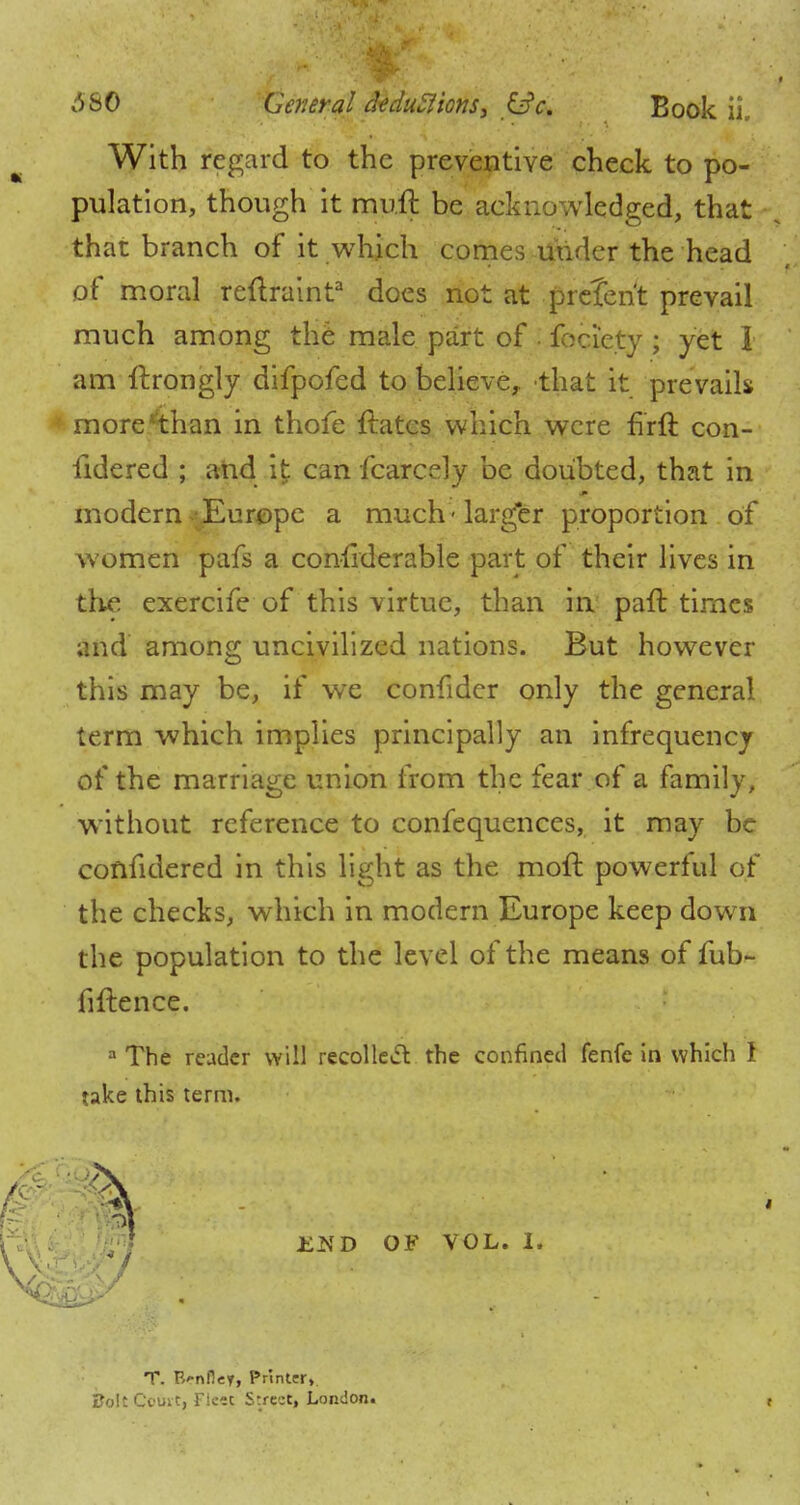6SO General dtdu5lions3 &c. Book ii. With regard to the preventive cheek to po- pulation, though it muft be acknowledged, that that branch of it which comes utider the head of moral reftraint3 does not at preterit prevail much among the male part of . fociety ; yet 1 am ftrongly difpofed to believe, that it prevails more4han in thofe ftatcs which were firft con- sidered ; and it can Scarcely be doubted, that in modern-Europe a much-larger proportion of women pafs a considerable part of their lives in the exercife of this virtue, than in paft times and among uncivilized nations. But however this may be, if we confider only the general term which implies principally an infrequency of the marriage union from the fear of a family, without reference to confequences, it may be confidered in this light as the moil: powerful of the checks, which in modern Europe keep down the population to the level of the means of fub^ fiftence. a The reader will recollect the confined fenfe in which I take this term. Ji^'D OF VOL. I. '7 T. R'-nfley, Printer». Bolt Court, Fleej Street, London. t