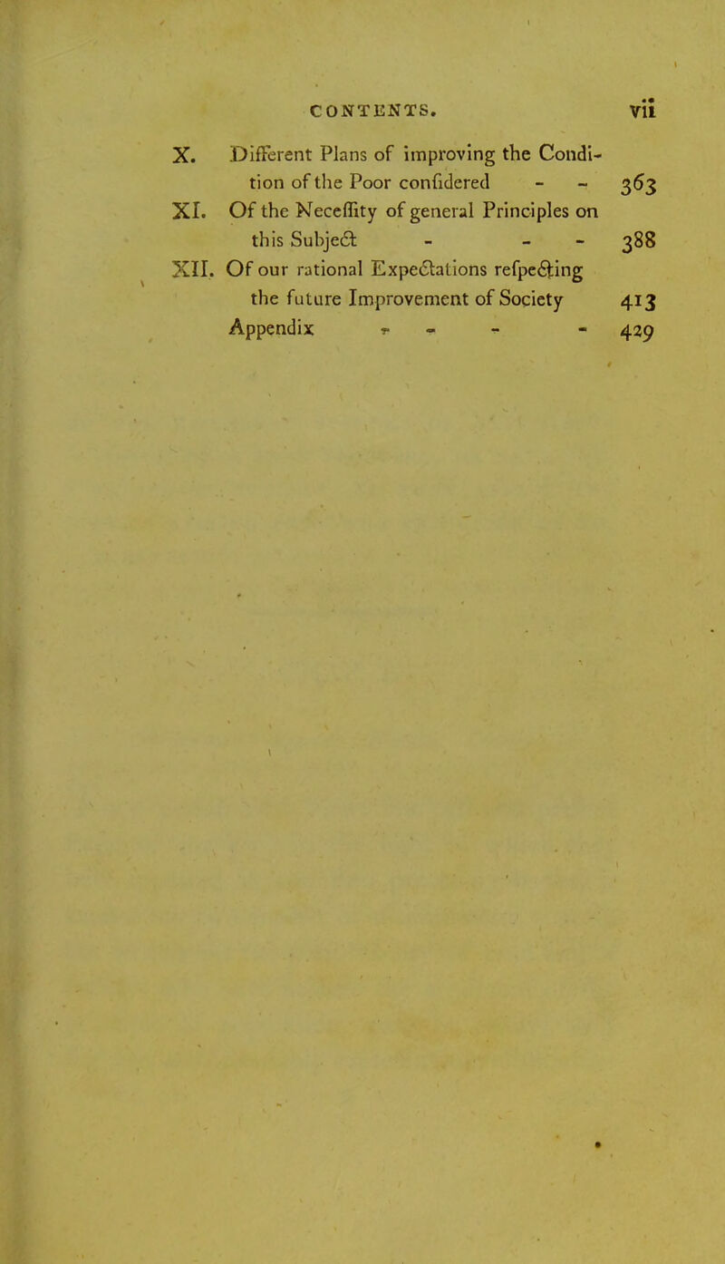 X. DifFerent Plans of improving the Condi- tion of the Poor confidered - - 363 XI. Of the Neceflity of general Principles on this Subjeft - 388 XII. Of our rational Expectations refpecliing the future Improvement of Society 413 Appendix * - 429 1