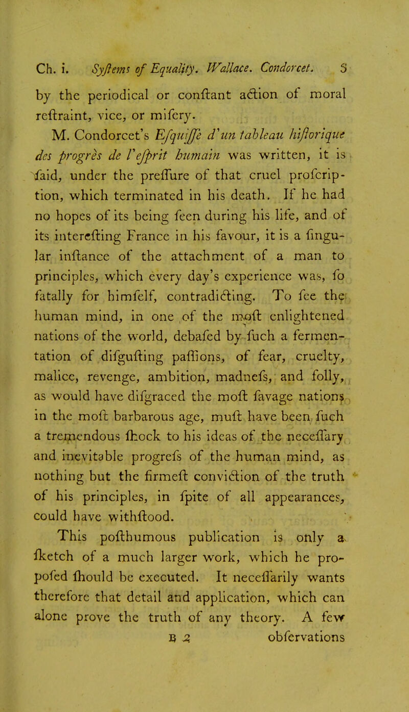 by the periodical or conftant action of moral reftraint, vice, or mifery. M. Condorcet's Efquijfe d'un tableau hiflorique des progres de Vefprit bumain was written, it is faid, under the preflure of that cruel profcrip- tion, which terminated in his death. If he had no hopes of its being feen during his lite, and ot its interefting France in his favour, it is a fingu- lar inftance of the attachment of a man to principles, which every day's experience was, fo fatally for himfelf, contradicting. To fee the human mind, in one of the moft enlightened nations of the world, debafed by fuch a fermen- tation of difgufting pafiions, of fear, cruelty, malice, revenge, ambition, madnefs, and folly, as would have difgraced the moft favage nations in the moft barbarous age, muft have been fuch a tremendous ihock to his ideas of the neceffary and inevitable progrefs of the human mind, as nothing but the firmeft conviction of the truth of his principles, in fpite of all appearances, could have withftood. This pofthumous publication is only a fketch of a much larger work, which he pro- pofed mould be executed. It neceflarily wants therefore that detail and application, which can alone prove the truth of any theory. A few B 3 obfervations