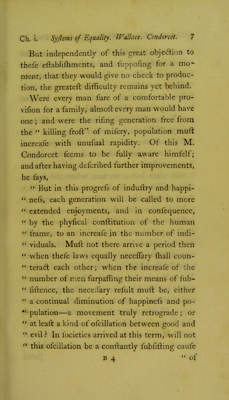 But independently of this great objection to thefe eftablifhments, and fuppofing for a mo- ment, that they would give no check to produc- tion, the greateft difficulty remains yet behind. Were every man fure of a comfortable pro- vifion for a family, almoft every man would have one ; and wTere the rifmg generation free from the  killing froft of mifery, population muft increafe with unufual rapidity. Of this M. Condorcet feems to be fully aware himfelf; and after having defcribed further improvements, he fays,  But in this progrefs of induftry and happi-  nefs, each generation will be called to more  extended enjoyments, and in confequence,  by the phyfical conftitution of the human  frame, to an increafe ]n the number of indi-  viduals. Muft not there arrive a period then  when thefe laws equally neceflary mall coun-  teracl each other; when the increafe of the  number of men furpafling their means of fub-  fiftence, the nece:Tary refult muft be, either (( a continual diminution of happinefs and po- *c pulation—a movement truly retrograde; or  at leaft a kind of ofcillation between good and  evil ? In iocieties arrived at this term, will not  this ofcillation be a conftantly fubfifting caufe B 4  of