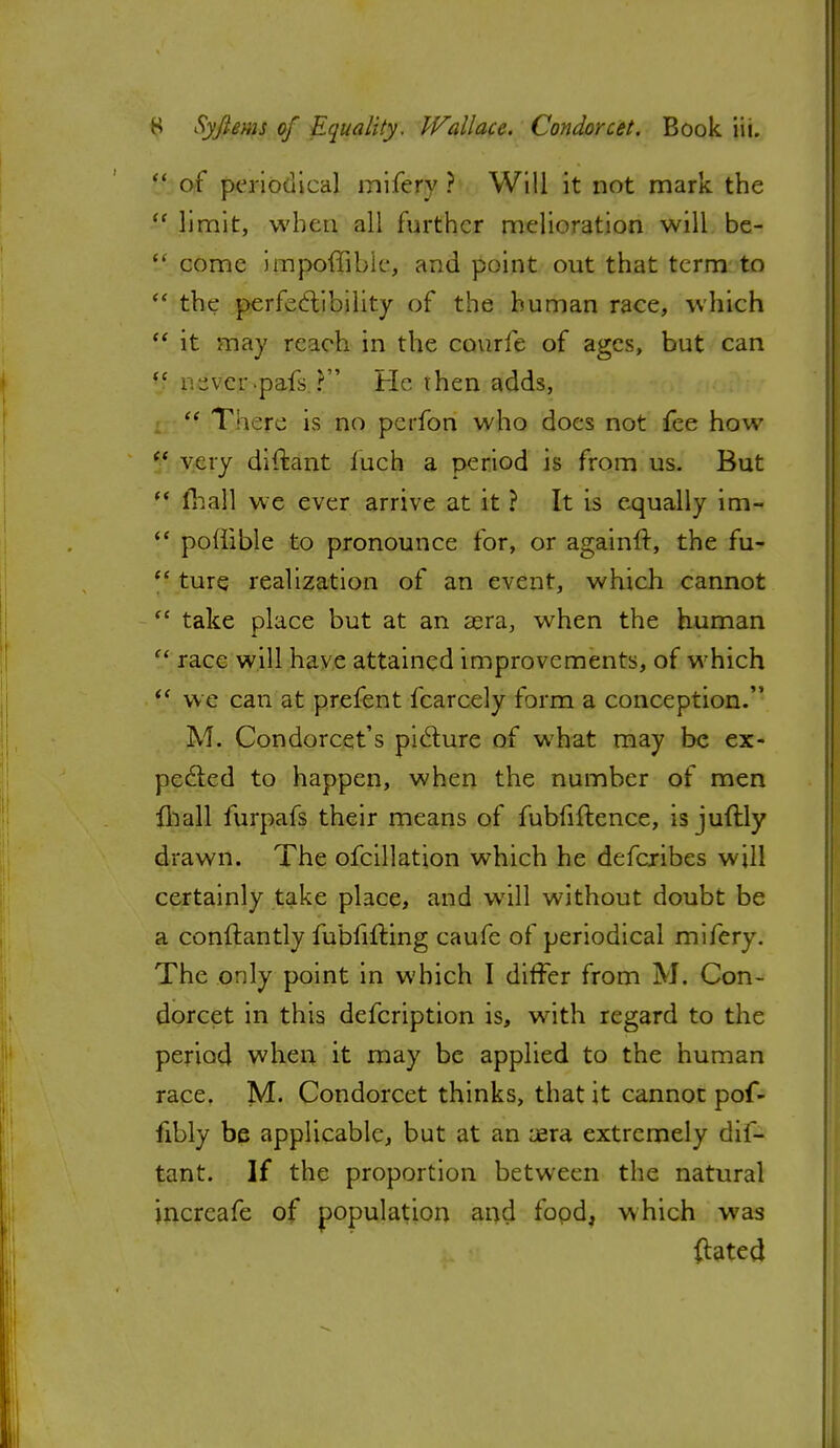  of periodical inifery ? Will it not mark the  limit, when all further melioration will be- V come impoffibie, and point out that term to  the perfectibility of the human race, which  it may reach in the courfe of ages, but can  nsvcr.pafs. ? He then adds,  T;i;re is no perfon who docs not fee how  very diftant fuch a period is from us. But  fhall we ever arrive at it ? It is equally im- <e poflible to pronounce for, or againfr, the fu-  ture realization of an event, which cannot  take place but at an aera, when the human  race will have attained improvements, of which  we can at prefent fcarcely form a conception.' M. Condorcet's picture of what may be ex- pected to happen, when the number of men mall furpafs their means of fubfiftence, is juftly drawn. The ofcillation which he defcribes will certainly take place, and will without doubt be a conftantly fubfifting caufe of periodical mifery. The only point in which I differ from M. Con- dorcet in this defcription is, with regard to the period when it may be applied to the human race. M. Condorcet thinks, that it cannot pof- fibly be applicable, but at an aera extremely dif- tant. If the proportion between the natural incrcafe of population and fopd, which was {tated