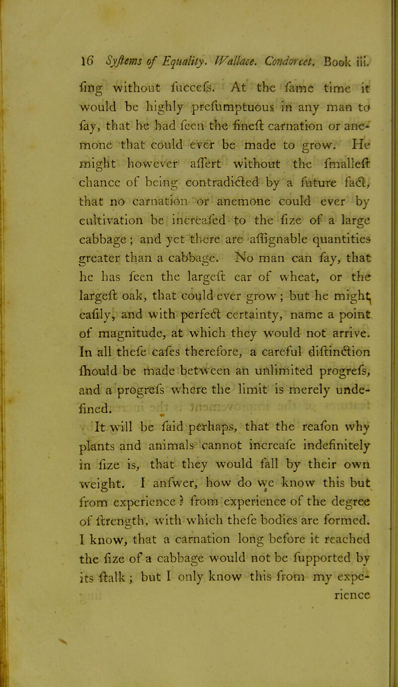 fing without fuccefs. At th-e fame time it would be highly prefumptuous in any man td fay, that he had fecn the fined carnation or ane- mone that could ever be made to grow. He might however alfert without the fmalleft chance of being contradicted by a future fact, that no carnation or anemone could ever by cultivation be increafed to the fize of a large cabbage ; and yet there are affignable quantities greater than a cabbage. No man can fay, that he has feen the largeft ear of wheat, or the largeft oak, that could ever grow; but he mighty eafily, and with perfect certainty, name a point of magnitude, at which they would not arrive. In all thefe cafes therefore, a careful diftinction mould be made between an unlimited progrefs, and a progrefs where the limit is merely unde- fined. It wrill be faid perhaps, that the reafon why plants and animals cannot increafe indefinitely in fize is, that they would fall by their own weight. I anfwer, how do we know this but from experience ? from experience of the degree of ilrength, withwhich thefe bodies are formed. I know, that a carnation long before it reached the fize of a cabbage would not be fupported by its ftalk; but I only know this from my expe- rience