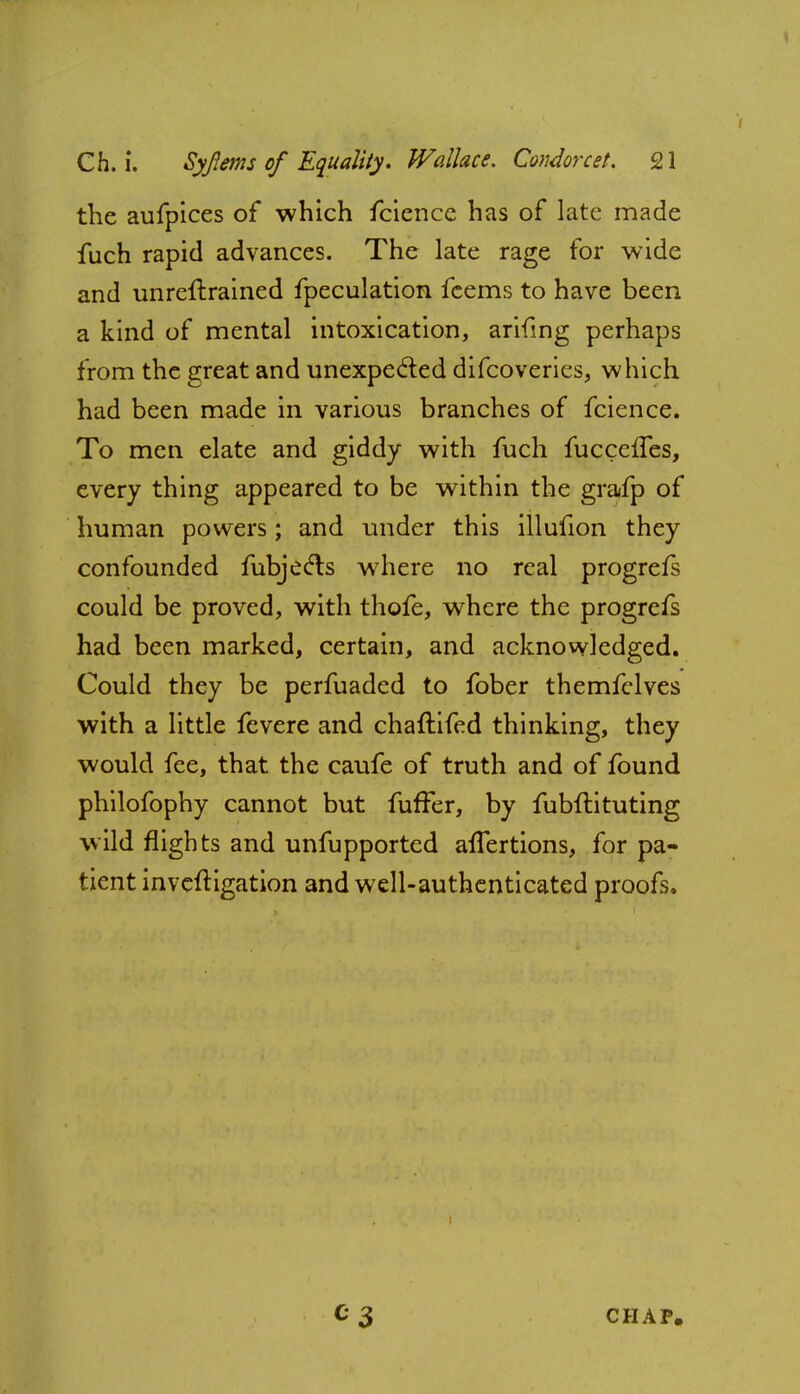 the aufpices of which fcience has of late made fuch rapid advances. The late rage for wide and unreftrained fpeculation fcems to have been a kind of mental intoxication, arifing perhaps from the great and unexpected difcoveries, which had been made in various branches of fcience. To men elate and giddy with fuch fucceffes, every thing appeared to be within the graifp of human powers; and under this illufion they confounded fubjecls where no real progrefs could be proved, with thofe, where the progrefs had been marked, certain, and acknowledged. Could they be perfuaded to fober themfelves with a little fevere and chaftifed thinking, they would fee, that the caufe of truth and of found philofophy cannot but furTer, by fubftituting wild flights and unfupported alTertions, for pa- tient inveftigation and well-authenticated proofs. CHAP