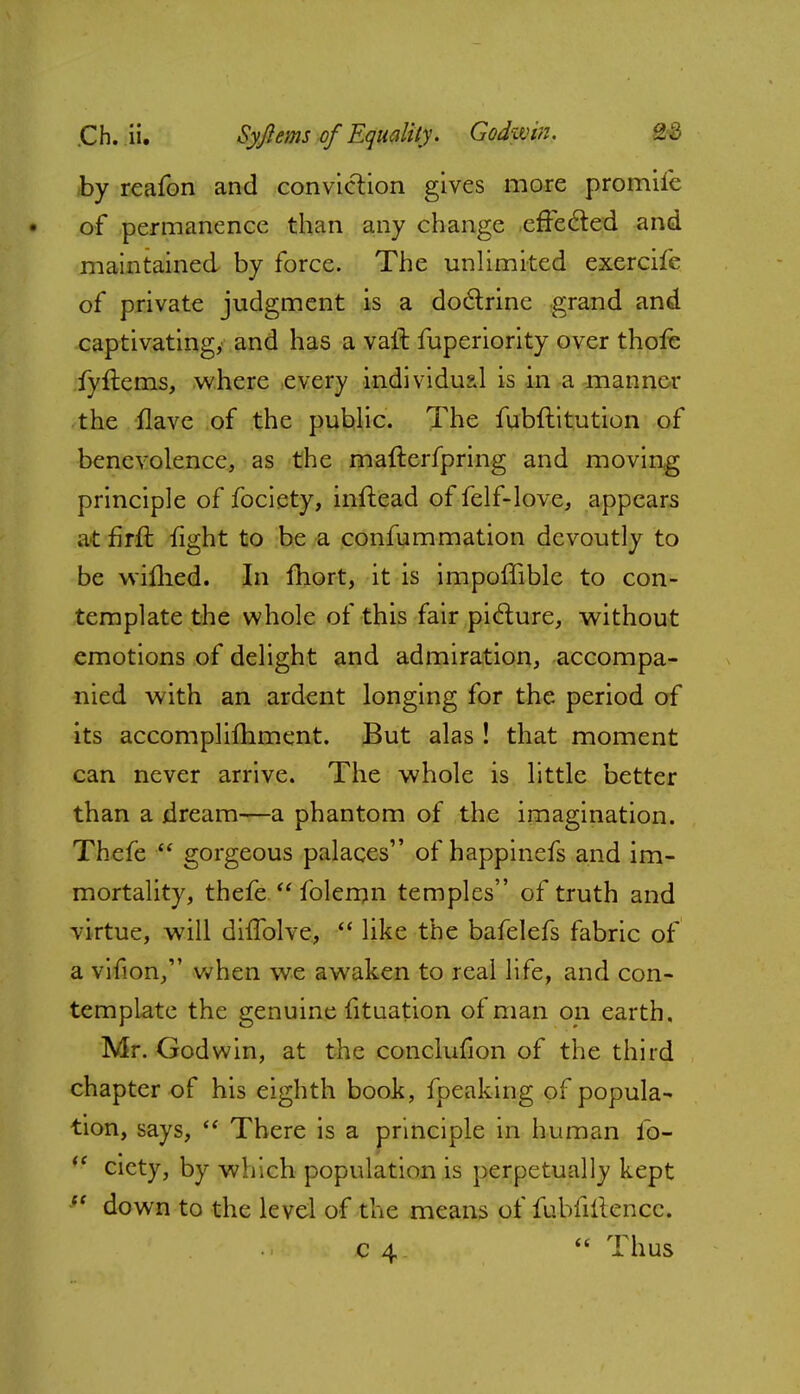 by reafon and conviction gives more promife of permanence than any change effected and maintained by force. The unlimited exercife of private judgment is a doctrine grand and captivating, and has a vail fuperiority over thofe fyflems, where every individual is in a manner the Have of the public. The fubftitution of benevolence, as the mafterfpring and moving principle of fociety, inftead of felf-love, appears at firft fight to be a confummation devoutly to be wifhed. In fhort, it is impoffible to con- template the whole of this fair picture, without emotions of delight and admiration, accompa- nied with an ardent longing for the period of its accomplifhment. But alas ! that moment can never arrive. The whole is little better than a dream—a phantom of the imagination. Thefe  gorgeous palaces of happinefs and im- mortality, thefe  folemn temples of truth and virtue, will difTolve,  like the bafelefs fabric of a vifion/' when we awaken to real life, and con- template the genuine fituation of man on earth. Mr. Godwin, at the conclufion of the third chapter of his eighth book, fpeaking of popula- tion, says,  There is a principle in human lb-  cicty, by which population is perpetually kept down to the level of the means of fubfiitencc. c 4  Thus