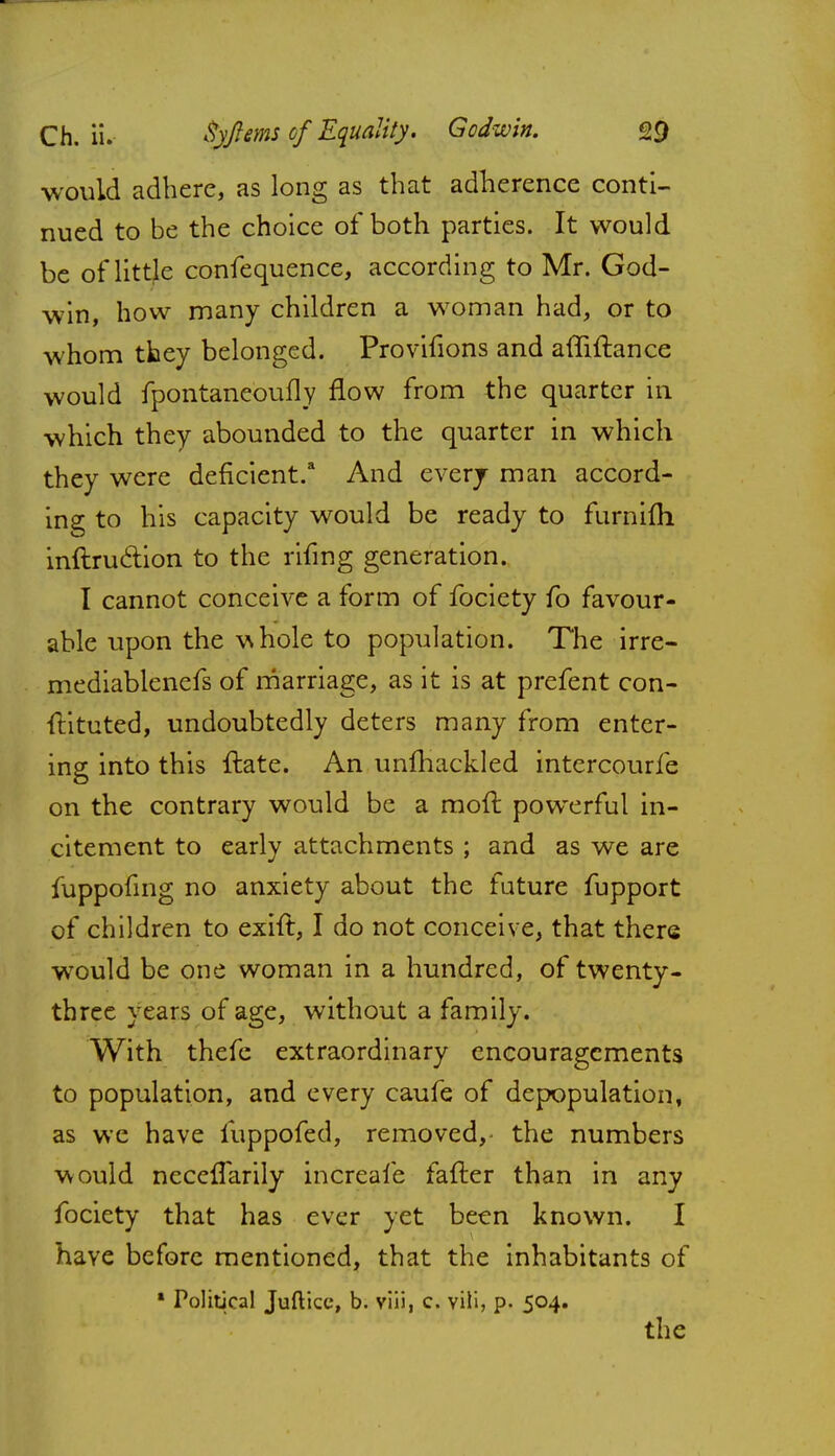 would adhere, as long as that adherence conti- nued to be the choice of both parties. It would be of little confequence, according to Mr. God- win, how many children a woman had, or to whom they belonged. Provifions and affiftance would fpontaneoufly flow from the quarter in which they abounded to the quarter in which they were deficient.3 And every man accord- ing to his capacity would be ready to furnifli inftru&ion to the rifing generation. I cannot conceive a form of fociety fo favour- able upon the w hole to population. The irre- mediablenefs of marriage, as it is at prefent con- ftituted, undoubtedly deters many from enter- ing into this ftate. An unfhackled intercourfe on the contrary would be a moft powerful in- citement to early attachments ; and as we are fuppofing no anxiety about the future fupport of children to exift, I do not conceive, that there would be one woman in a hundred, of twenty- three years of age, without a family. With thefe extraordinary encouragements to population, and every caufe of depopulation, as we have iuppofed, removed, the numbers would neceifarily increafe fafter than in any fociety that has ever yet been known. I have before mentioned, that the inhabitants of 1 Political Juftice, b. viii, c. vili, p. 504. the