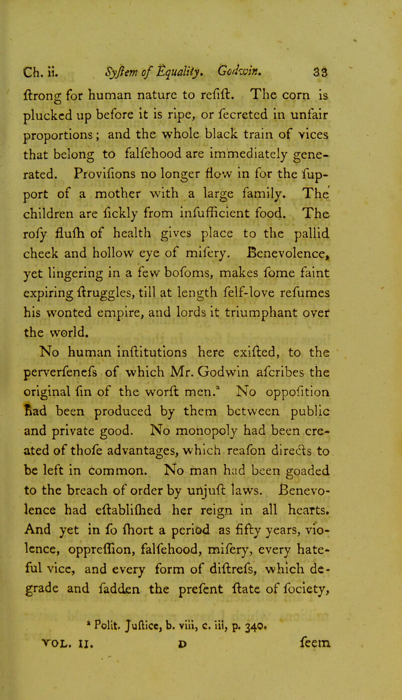 ftrong for human nature to refift. The corn is plucked up before it is ripe, or fecreted in unfair proportions; and the whole black train of vices that belong to falfehood are immediately gene- rated. Provifions no longer flow in for the fup- port of a mother with a large family. The children are fickly from infufficient food. The rofy flufh of health gives place to the pallid cheek and hollow eye of mifery. Benevolence, yet lingering in a few bofoms, makes fome faint expiring ftruggles, till at length felf-love renames his wonted empire, and lords it triumphant over the world. No human inftitutions here exifted, to the perverfenefs of which Mr. Godwin afcribes the original fin of the worft men.3 No oppofition fiad been produced by them between public and private good. No monopoly had been cre- ated of thofe advantages, which reafon direcls to be left in Common. No man had been goaded to the breach of order by unjufi: laws. Benevo- lence had eftablifhed her reign in all hearts. And yet in fo fhort a period as fifty years, vio- lence, oppreflion, falfehood, mifery, every hate- ful vice, and every form of diftrefs, which de- grade and fadden the prefent ftate of fociety, a Polit. Juftice, b. viii, c, HI, p. 340* vol. li. d feem