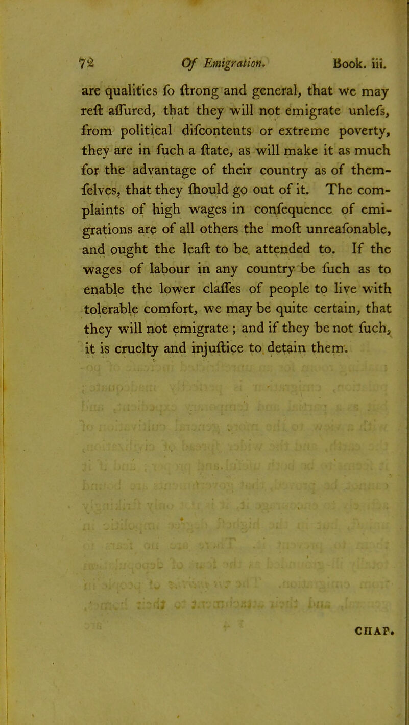 are qualities fo ftrong and general, that we may reft a{Tured, that they will not emigrate unlefs, from political difcontents or extreme poverty, they are in fuch a ftate, as will make it as much for the advantage of their country as of them- felves, that they mould go out of it. The com- plaints of high wages in confequence of emi- grations are of all others the moft unreafonable, and ought the lead to be attended to. If the wages of labour in any country be fuch as to enable the lower claffes of people to live with tolerable comfort, we may be quite certain, that they will not emigrate ; and if they be not fuch, it is cruelty and injuftice to detain them. CHAP.