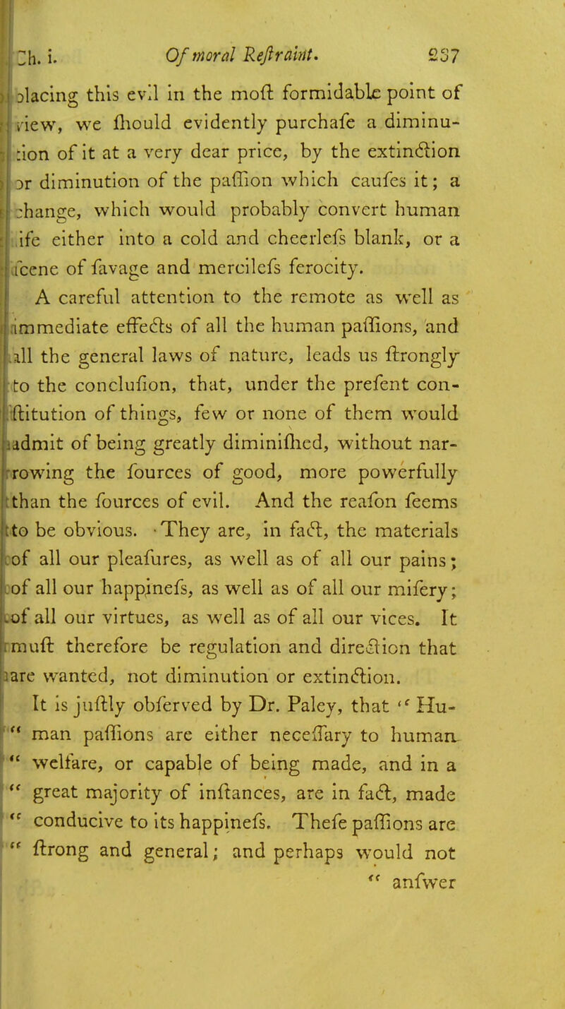 i facing this evil in the mod formidable point of ! new, we Ihould evidently purchafe a diminu- I :ion of it at a very dear price, by the extinction Dr diminution of the paffion which caufes it; a I :hange, which would probably convert human ife either into a cold and cheerlefs blank, or a fcene of favage and mercilefs ferocity. A careful attention to the remote as well as [.immediate effects of all the human paffions, and [all the general laws of nature, leads us ftrongly to the conclufion, that, under the prefent con- t'ftitution of things, few or none of them would iadmit of being greatly diminifhed, without nar- rrowing the fources of good, more powerfully tthan the fources of evil. And the reafon feems t to be obvious. • They are, in facl, the materials tef all our pleafures, as well as of all our pains; cof all our happjnefs, as well as of all our mifery; cof all our virtues, as well as of all our vices. It rmuft therefore be regulation and direction that 3are wanted, not diminution or extinction. It is juftly obferved by Dr. Paley, that (C Hu- man paffions are either neceflary to human.  welfare, or capable of being made, and in a  great majority of inftances, are in facl:, made <c conducive to its happinefs. Thefe paffions are  ftrong and general; and perhaps would not <f anfwer