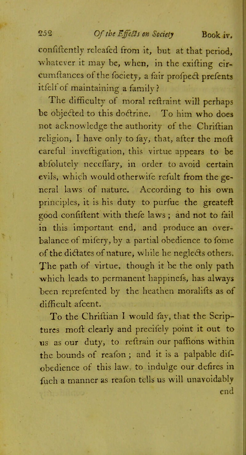 confiflently relcafcd from it, but at that period, whatever it may be, when, in the exifting cir- cumftances of the focicty, a fair profpect prefents itfelfof maintaining a family? The difficulty of moral reftraint will perhaps be objected to this doctrine. To him who does not acknowledge the authority of the Chriftian religion, I have only to fay, that, after the molt careful inveftigation, this virtue appears to be abfolutely ncccflary, in order to avoid certain evils, which would otherwife refult from the ge- neral laws of nature. According to his own principles, it is his duty to purfue the greateft good confident with thefe laws ; and not to fail in this important end, and produce an over- balance of mifery, by a partial obedience to fome of the dictates of nature, while he neglects others. The path of virtue, though it be the only path which leads to permanent happinefs, has always been reprefentcd by the heathen moraliits as of difficult afcent. To the Chriftian I would fay, that the Scrip- tures molt clearly and precifely point it out to us as our duty, to reftrain our palTions within the bounds of reafon ; and it is a palpable dif- obedience of this law. to indulge our defircs in fuch a manner as reafon tells us will unavoidably end