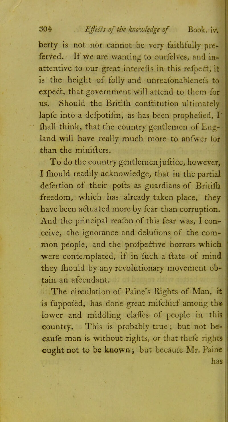 berty is not nor cannot be very faithfully pre- ferved. It we are wanting to ourfelves, and in- attentive to our great interefls in this refpeCt, it is the height of folly and unreafonaMenefs to expect, that government will attend to them for us. Should the Britith conftitution ultimately lapfe into a defpotifm, as has been prophefied, I ihall think, that the country gentlemen of Eng- land will have really much more to anfwer tor than the minifters. To do the country gentlemenjuftice, however, I mould readily acknowledge, that in the partial defertion of their pofts as guardians of Briiifh freedom, which has already taken place, they : have been actuated more by fear than corruption. And the principal reafon of this fear was, I con- ceive, the ignorance and delufions of the com- mon people, and the profpeclive horrors which were contemplated, if in fuch a ftate of mind j they mould by any revolutionary movement ob- tain an afcendant. The circulation of Paine's Rights of Man, it is fuppofed, has done great mitchief among the lower and middling claries of people in this country. This is probably true ; but not be- I caufe man is without rights, or that thefe rights ! ought not to be known ; but becauic Mr. Paine has