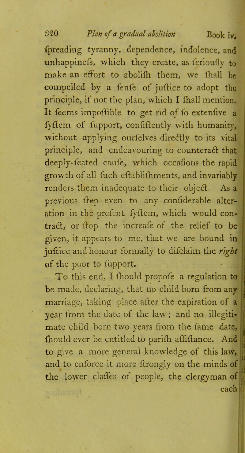 fpreading tyranny, dependence, indolence, and unhappinefs, which they create, as ferioufly to make an effort to abolifh them, we fhall be compelled by a fenfe of juftice to adopt the principle, if not the plan, which I mall mention. It feems impoffible to get rid of fo extenfive a fyftem of fupport, confidently with humanit}-, without applying ourfelves directly to its vital principle, and endeavouring to counteract that deeply-feated caufe, which occafions the rapid growth of all fuch eftablifhments, and invariably renders them inadequate to their object As a previous Hep even to any confiderable alter- ation in the prefent fyftem, which would con- tract, or flop the increafe of the relief to be given, it appears to me, that we are bound in juflice and honour formally to difclaim the right of the poor to fupport. To this end, I mould propofe a regulation to be made, declaring, that no child born from any marriage, taking place after the expiration of a year from the date of the law; and no illegiti- mate child born two years from the fame date, mould ever be entitled to parifti affillance. And to give a more general knowledge of this law, and to enforce it more ilrongly on the minds of the lower claffes of people, the clergyman of each