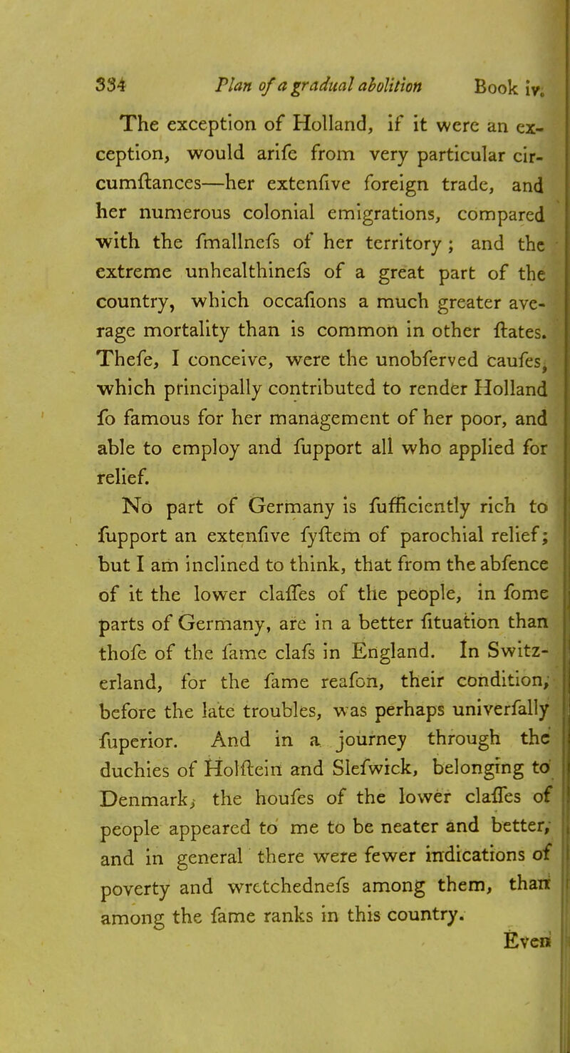 The exception of Holland, if it were an ex- ception, would arife from very particular cir- cumflances—her extenfive foreign trade, and her numerous colonial emigrations, compared with the fmallnefs of her territory ; and the extreme unhcalthinefs of a great part of the country, which occafions a much greater ave- rage mortality than is common in other ftates. Thefe, I conceive, were the unobferved caufes, which principally contributed to render Holland fo famous for her management of her poor, and able to employ and fupport all who applied for relief. No part of Germany is fumciently rich to fupport an extenfive fyftem of parochial relief; but I am inclined to think, that from theabfence of it the lower clafTes of the people, in fome parts of Germany, are in a better utuation than thofe of the fame clafs in England. In Switz- erland, for the fame reafon, their condition, before the late troubles, was perhaps univerfally fuperior. And in a journey through the duchies of fiolfteiri and Slefwick, belonging to Denmark, the houfes of the lower clafies of people appeared to me to be neater and better; and in general there were fewer indications of poverty and wrctchednefs among them, thait among the fame ranks in this country. Even