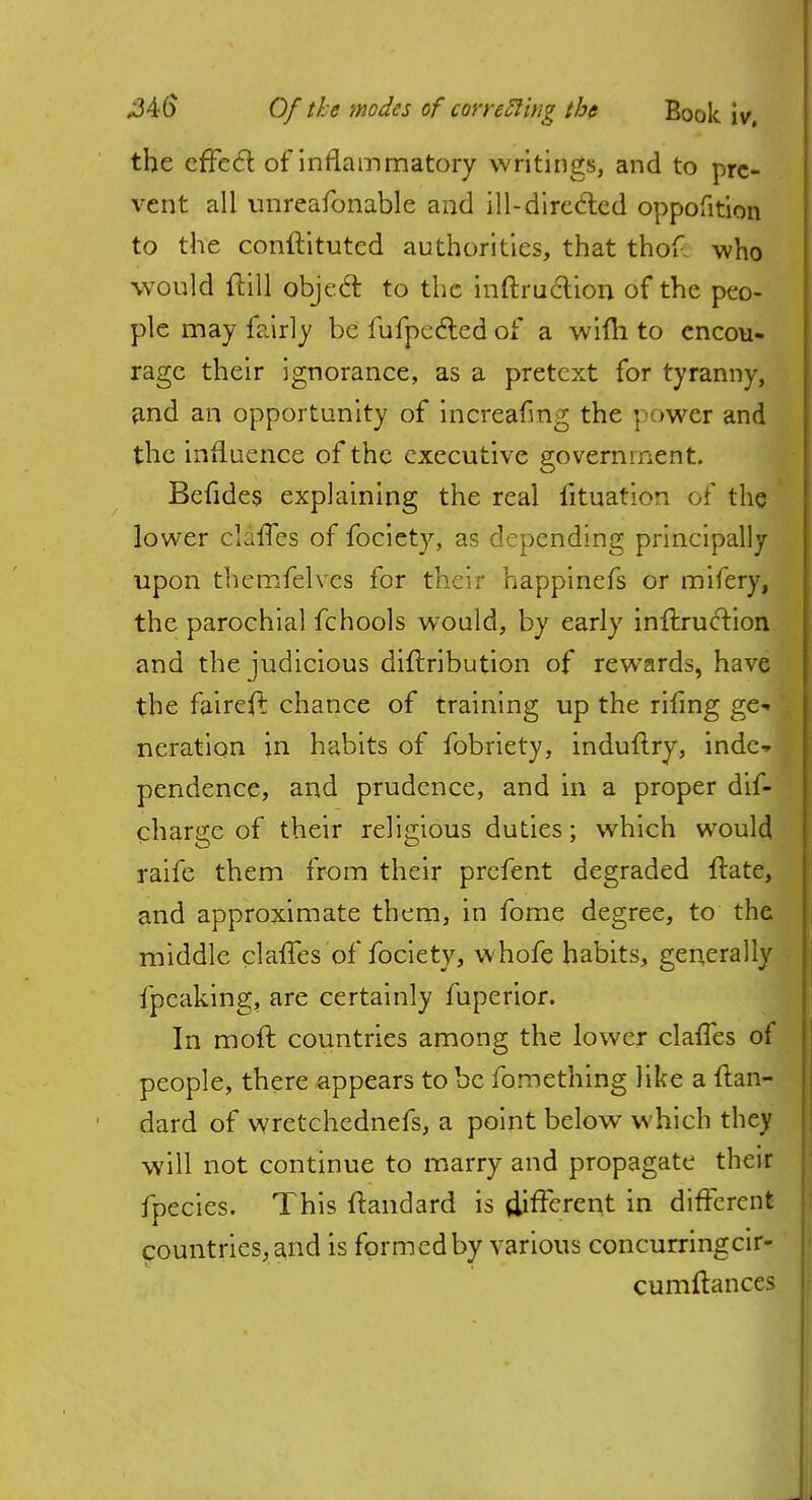 the effect of inflammatory writings, and to pre- vent all unreafonable and ill-directed oppofition to the conftituted authorities, that thof. who would ftill object: to the inftruclion of the peo- ple may fairly be fufpected of a wifh to encou- rage their ignorance, as a pretext for tyranny, and an opportunity of increafmg the power and the influence of the executive government. Befides explaining the real fituation of the lower clafTes of fociety, as depending principally upon themfelves for their happinefs or mifery, the parochial fchools wTould, by early inftruction and the judicious diftribution of rewards, have the fairefl chance of training up the riling ge- ' neration in habits of fobriety, induftry, inde-» pendence, and prudence, and in a proper dif- charge of their religious duties; which would raife them from their prefent degraded Itate, and approximate them, in fome degree, to the middle clavTes of fociety, whofe habits, generally fpeaking, are certainly fuperior. In raoft countries among the lower clafles of people, there appears to be fomething like a ftan- dard of wretchednefs, a point below which they will not continue to marry and propagate their fpecies. This ftandard is different in different countries, and is formed by various concurringcir- cumftances