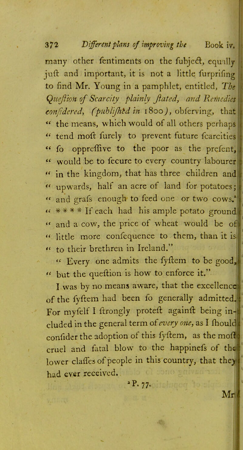 many other fentimcnts on the fubjecT:, equilly juft and important, it is not a little furprifing to find Mr. Young in a pamphlet, entitled, The Qnejiion of Scarcity plainly Jlated, and Remedies conjidered, (puhlij}itd in 1800 ), obferving, that  the means, which would of all others perhaps  tend molt furely to prevent future fcarcities  fo oppreffive to the poor as the prefent,  would be to fecure to every country labourer (t in the kingdom, that has three children and *' upwards, half an acre of land for potatoes;  and grafs enough to feed one or two cows/ it * * * * If each had his ample potato ground 4< and a cow, the price of wheat would be of]  little more confequence to them, than it is;  to their brethren in Ireland.  Every one admits the fyflem to be good,  but the queftion is how to enforce it. I was by no means aware, that the excellenc of the fyftem had been fo generally admitted For myfelf I ftrongly proteft againfr. being in eluded in the general term of every one, as I fhoul consider the adoption of this lyftem, as the mo cruel and fatal blow to the happinefs of th lower clafles of people in this country, that the had ever received. TVT.