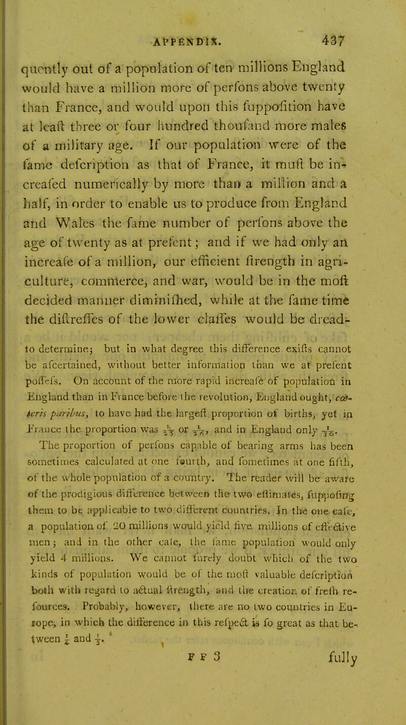 quently out of a population of ten millions England would have a million more of perfons above twenty than France, and would upon this fuppolition have at leaft three or four hundred thoufand more males of a military age. If our population were of the fame defcription as that of France, it muft be in- creafed numerically by more thai) a million and a half, in order to enable us to produce from England and Wales the Time number of perfons above the age of twenty as at prefcnt; and if we had only an increate of a million, our efficient ftrength in agri- culture, commerce, and war, would be in the moft decided manner diminifhed, while at the fame time the diftreffes of the lower clafTes would be dread- to determine; but in what degree this difference exiffs cannot be afcertaineq, without better information than we at prelent polfHs. On account of the more rapid increale of population in England than in Fiance before the revolution, England ought, ce- teris paribus, to have had the largeft proportion of births, yet in Erauce the proportion was ^T or -fa, and in England only -j'^. The proportion of perfons capable of bearing arms has been sometimes calculated at one fourth, and fometimes at one fifth, of the whole population of a country. The reader will be aware of the prodigious difference between the two erlimates, fuppofrng them to be applicable to two different countries. In the one cafe, a population of 20 millions would yield five millions of cffr&ive men; and in the other cale, the lame population would only yield 4 millions. We cannot fnrcly doubt which of the two kinds of population would be of the moft valuable defcription both with regard to actual firength, and the creation of frefb re- fources-. Probably, however, there are no two countries in Eu- rope, in which the difference in this refpect is fo great as that be- tween i and -j. * V V 3 fully