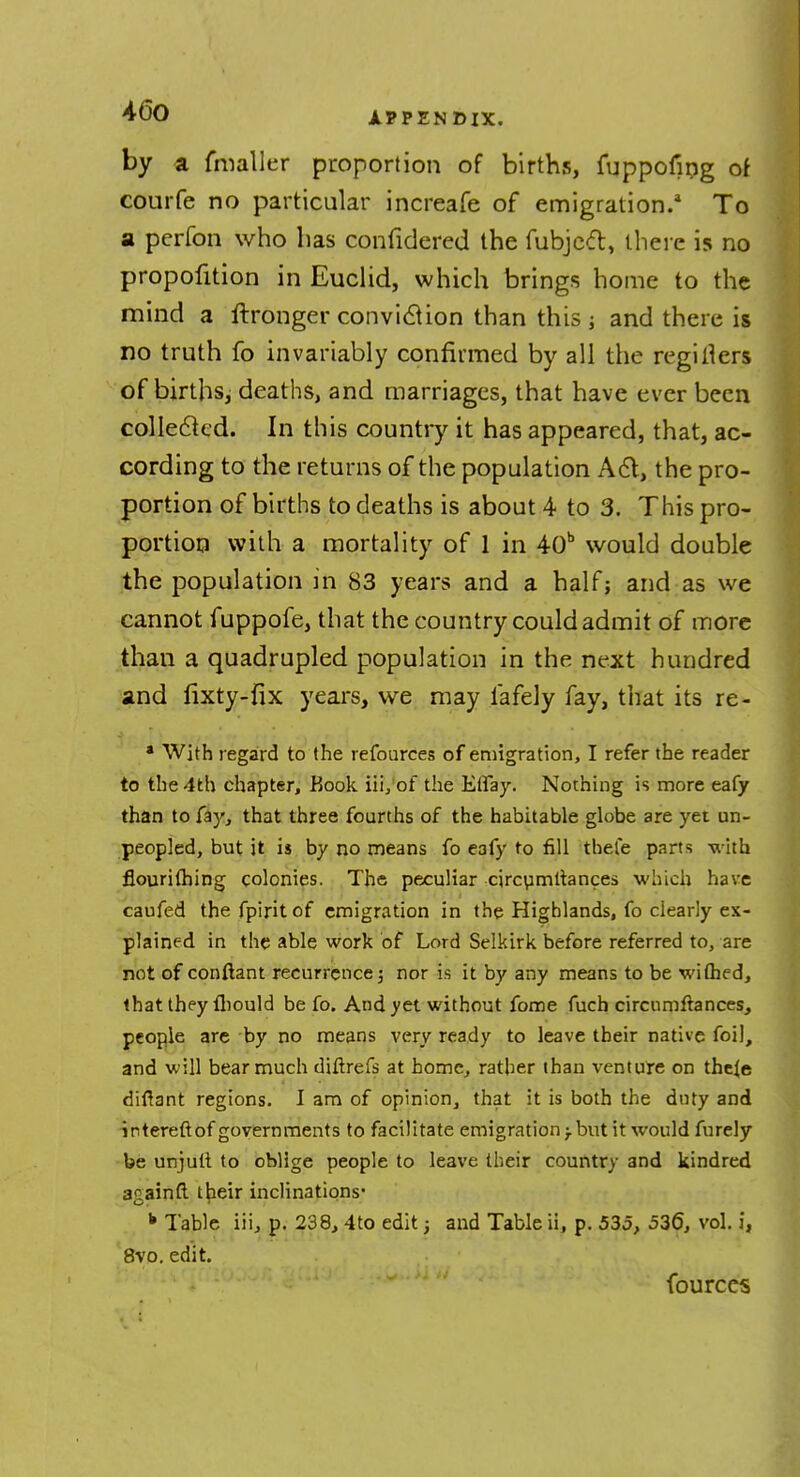 by a fmaller proportion of births, fuppoiing of courfe no particular increafe of emigration.1 To a perfon who has confidered the fubjeft, there is no proportion in Euclid, which brings home to the mind a ftronger conviction than this ; and there is no truth fo invariably confirmed by all the regitiers of births, deaths, and marriages, that have ever been collected. In this country it has appeared, that, ac- cording to the returns of the population A 61, the pro- portion of births to deaths is about 4 to 3. This pro- portion with a mortality of 1 in 40b would double the population m 83 years and a half; and as we cannot fuppofe, that the country could admit of more than a quadrupled population in the next hundred and fixty-fix years, we may lafely fay, that its re- * With regard to the refources of emigration, I refer the reader to the 4th chapter, Book iii,of the Etfay. Nothing is more eafy than to fay, that three fourths of the habitable globe are yet un- peopled, but it is by no means fo eafy to fill thete parts with flourithing colonies. The peculiar circumstances which have caufed thefpiritof emigration in the Highlands, fo clearly ex- plained in the able work of Lord Selkirk before referred to, are not of conftant recurrence; nor is it by any means to be wifhed, that they fhould be fo. And yet without fome fuch circumfiances, people are by no means very ready to leave their native foil, and will bear much diftrefs at home, rather than venture on theje diflant regions. I am of opinion, that it is both the duty and intereftof governments to facilitate emigration -T but it would furely be unjutt to oblige people to leave their country and kindred againft their inclinations* k Table iii, p. 238, 4to edit; and Table ii, p. 535, 536, vol. i, 8vo. edit. fources