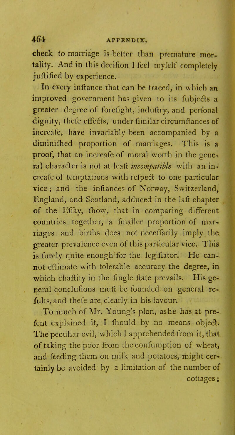 check to marriage is better than premature mor- tality. And in this deeifion I feel myfelf completely juftified by experience. In every inftance that can be traced, in which an improved government has given to its fubjecls a greater degree of forefight, induftry, and pcrfonal dignity, thefe effects, under fimilarcircumfiances of increafe, have invariably been accompanied by a diminished proportion of marriages. This is a proof, that an increafe of moral worth in the gene- ral character is not at lead incompatible with an in- creafe of temptations with refpect to one particular vice; and the infiances of Norway, Switzerland, England, and Scotland, adduced in the laft chapter of the EfTay, fhow, that in comparing different countries together, a fmaller proportion of mar- riages and births does not necefTarily imply the greater prevalence even of this particular vice. This is furely quite enough'for the legiflator. He can- not eftimate with tolerable accuracy the degree, in which chattily in the tingle ftate prevails. His ge- neral concluflons mutt be founded on general re- fults, and thefe are clearly in his favour. To much of Mr. Young's plan, as he has at pre- fent explained it, I mould by no means object. The peculiar evil, which I apprehended from it, that of taking the poor from the confumption of wheat, and feeding them on milk and potatoes, might cer- tainly be avoided by a limitation of the number of cottages;