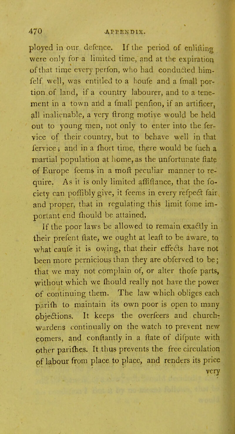 ployed in onr defence. If the period of enlifting were only for a limited time, and at the expiration of that time every perfon, who had conducted him- felf well, was entitled to a houfe and a fmall por- tion of land, if a country labourer, and to a tene- ment in a town and a fmall penfion, if an artificer, all inalienable, a very flrong motive would be held out to young men, not only to enter into the fer- vice of their country, but to behave well in that fervice; and in a fhort time, there would be fuch a martial population at home, as the unfortunate ftate of Europe feems in a moft peculiar manner to re- quire. As it is only limited affiflance, that the fo- ciety can poffibly give, it feems in every refpect fair and proper, that in regulating this limit fome im- portant end iliould be attained. If the poor laws be allowed to remain exactly in their prefent ftate, we ought at leaft to be aware, tq what caufe it is owing, that their effects have not been more pernicious than they are obferved to be; that we may not complain of, or alter thofe parts, without which we mould really not have the power of continuing them. The law which obliges each parifh to maintain its own poor is open to many objections. It keeps the overfeers and church- wardens continually on the watch to prevent new comers, and conftantly in a ftate of difpute with other parifhes. It thus prevents the free circulation of labour from place to place, and renders its price very