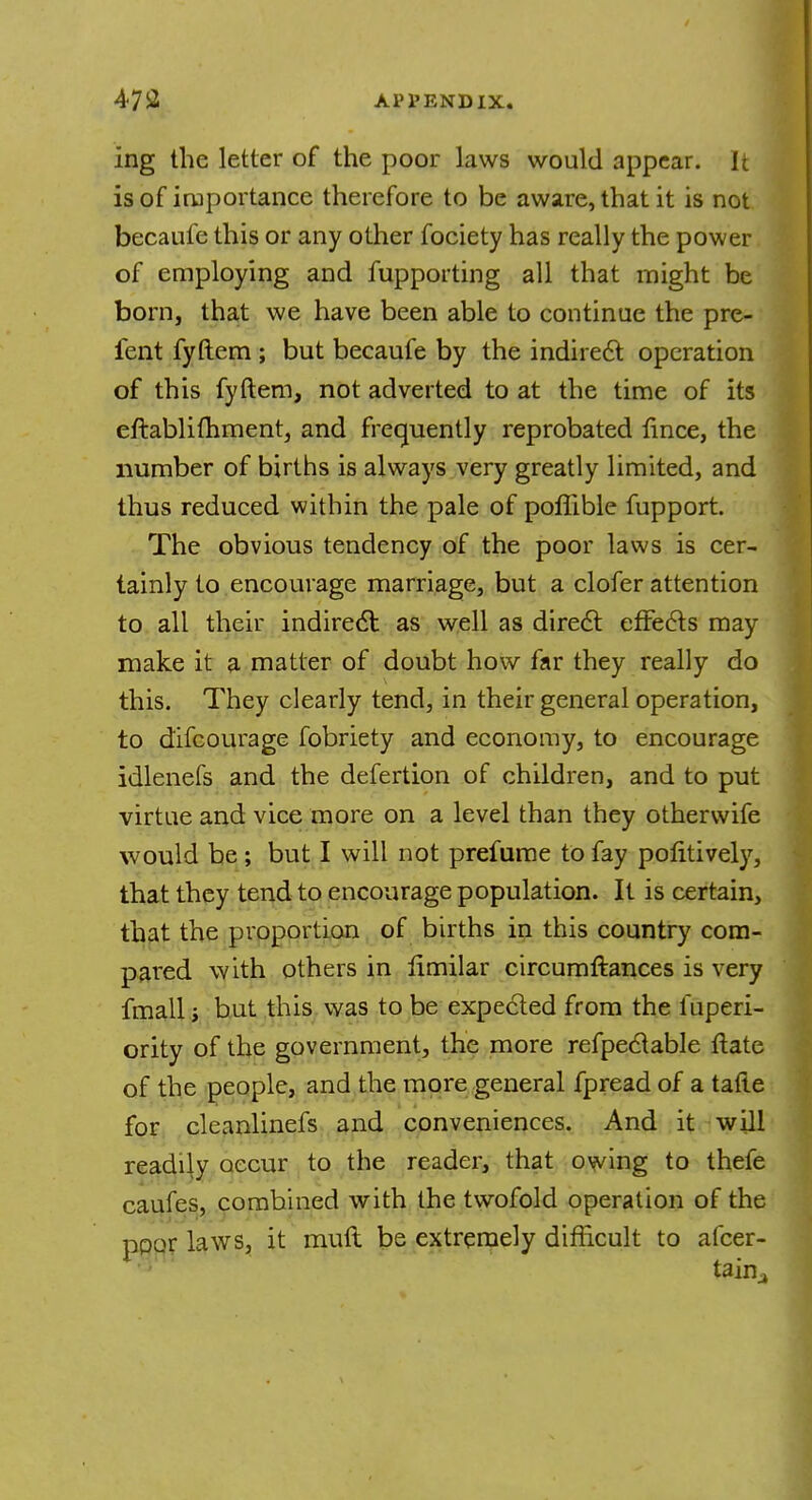 ing the letter of the poor laws would appear. It is of importance therefore to be aware, that it is not becaufe this or any other fociety has really the power of employing and fupporting all that might be born, that we have been able to continue the pre- fent fyftem ; but becaufe by the indirect operation of this fyftem, not adverted to at the time of its eftablifhment, and frequently reprobated fince, the number of births is always very greatly limited, and thus reduced within the pale of poffible fupport. The obvious tendency of the poor laws is cer- tainly to encourage marriage, but a clofer attention to all their indirect: as well as direct effects may make it a matter of doubt how far they really do this. They clearly tend, in their general operation, to difcourage fobriety and economy, to encourage idlenefs and the defertion of children, and to put virtue and vice more on a level than they othervvife would be ; but I will not prefume to fay positively, that they tend to encourage population. It is certain, that the proportion of births in this country com- pared with others in limilar circumftances is very fmall i but this was to be expected from the fuperi- ority of the government, the more refpectable ilate of the people, and the more general fpread of a tatie for cleanlinefs and conveniences. And it will readily occur to the reader, that owing to thefe caufes, combined with the twofold operation of the poor laws, it mull be extremely difficult to afcer- taina