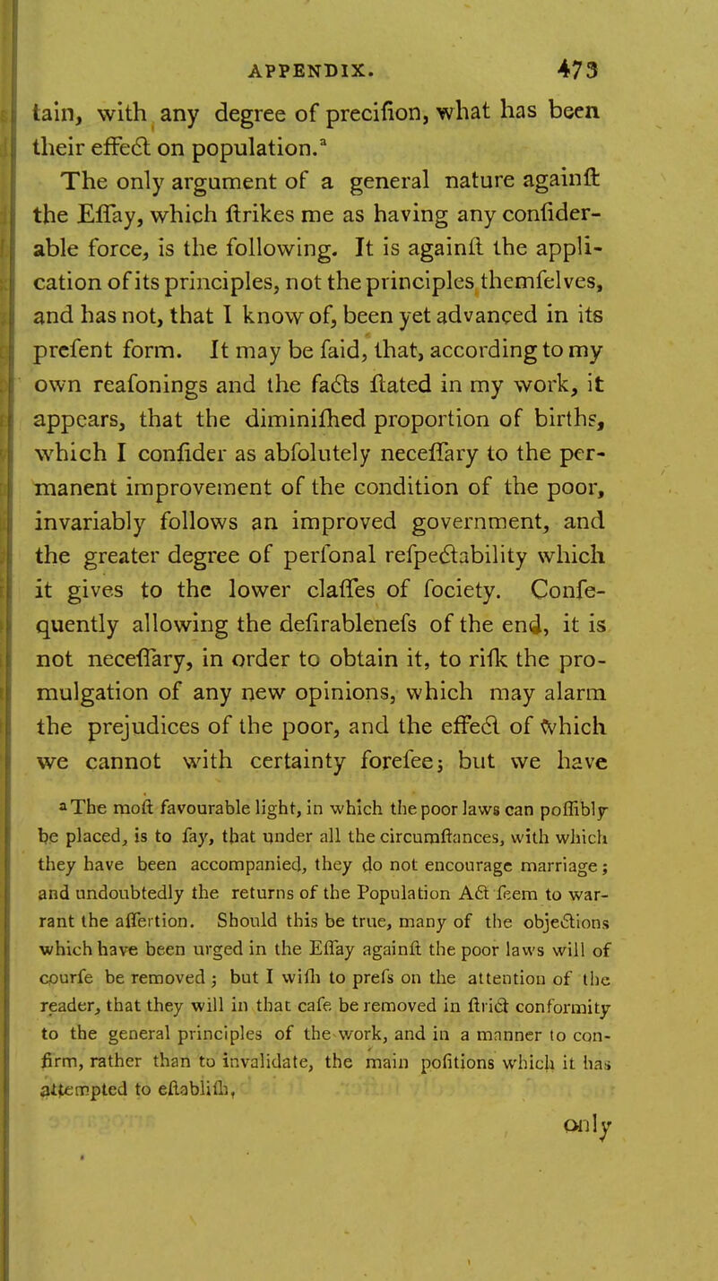 tain, with any degree of precifion, what has been their effect on population.3 The only argument of a general nature againft the EfTay, which Unices me as having any confider- able force, is the following. It is againft the appli- cation of its principles, not the principles themfelves, and has not, that I know of, been yet advanced in its prefent form. It may be faid, that, according to my own reafonings and the facts ftated in my work, it appears, that the diminifhed proportion of birth?, which I conlider as abfolutely neceffary to the per- manent improvement of the condition of the poor, invariably follows an improved government, and the greater degree of perfonal refpedtability which it gives to the lower claffes of fociety. Confe- quently allowing the defirablenefs of the end, it is not neceffary, in order to obtain it, to rifk the pro- mulgation of any new opinions, which may alarm the prejudices of the poor, and the effect of which we cannot with certainty forefeej but we have aThe raoft favourable light, in which the poor laws can poflibly be placed, is to fay, that under all the circumftances, with which they have been accompanied, they do not encourage marriage; and undoubtedly the returns of the Population Act feem to war- rant the aifertion. Should this be true, many of the objections which have been urged in the Eflay againft the poor laws will of courfe be removed ; but I wifh to prefs on the attention of the reader, that they will in that cafe be removed in ftrict conformity to the general principles of the work, and in a mnnner to con- firm, rather than to invalidate, the main pofitions which it has attempted to eftablith, Only