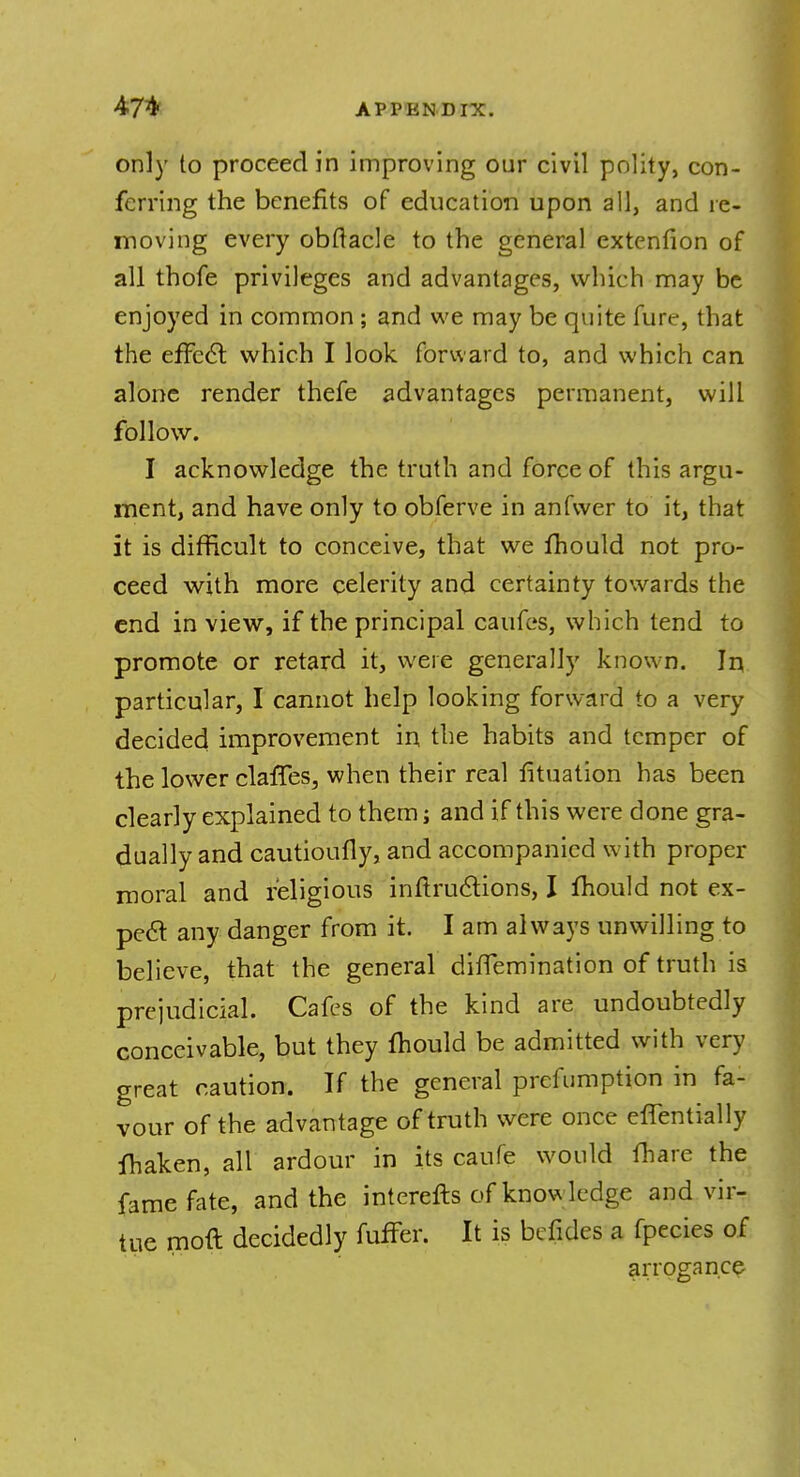 only to proceed in improving our civil polity, con- ferring the benefits of education upon all, and re- moving every obftacle to the general extcnfion of all thofe privileges and advantages, which may be enjoyed in common ; and we may be quite fure, that the effect which I look forward to, and which can alone render thefe advantages permanent, will follow. I acknowledge the truth and force of this argu- ment, and have only to obferve in anfwer to it, that it is difficult to conceive, that we mould not pro- ceed with more celerity and certainty towards the end in view, if the principal caufes, which tend to promote or retard it, were generally known. In particular, I cannot help looking forward to a very decided improvement in. the habits and temper of the lower claries, when their real fituation has been clearly explained to them; and if this were done gra- dually and cautioufly, and accompanied with proper moral and religious inftructions, I fhould not ex- peel any danger from it. I am always unwilling to believe, that the general diffemination of truth is prejudicial. Cafes of the kind are undoubtedly conceivable, but they mould be admitted with very great caution. If the general preemption in fa- vour of the advantage of truth were once effentially maken, all ardour in its caufe would fhare the fame fate, and the interefts of knowledge and vir- tue moft decidedly fuffer. It is befides a fpecies of arrogance