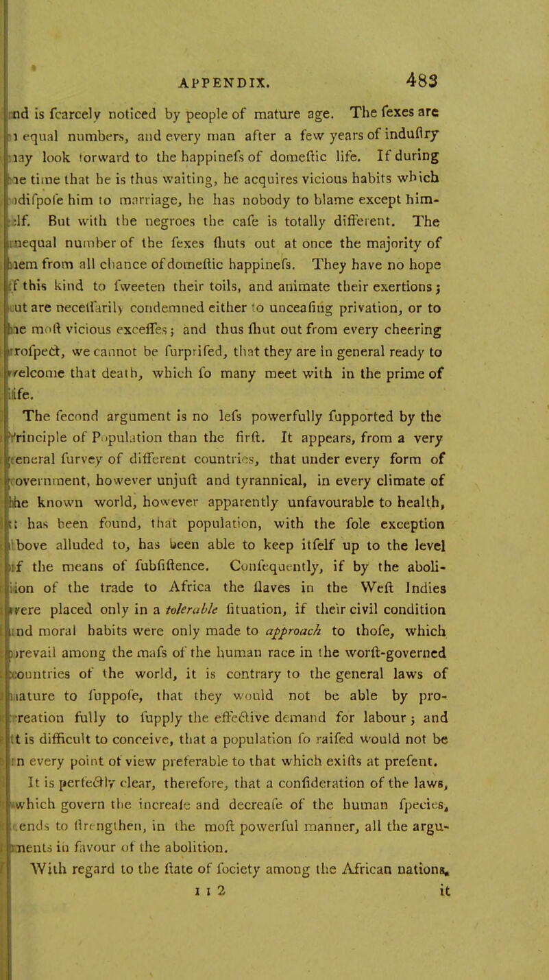 nnd is fcarcely noticed by people of mature age. The fexes arc 1 equal numbers, and every man after a few years of indufiry lay look forward to the happinefs of domeftic life. If during ae time that he is thus waiting, he acquires vicious habits which idifpofe him to marriage, he has nobody to blame except him- :lf. But with the negroes the cafe is totally different. The rnequal number of the fexes (huts out at once the majority of uem from all chance of domeftic happinefs. They have no hope tf this kind to fweeten their toils, and animate their exertions lit are necetfaril> condemned either 'o unceafiug privation, or to e raoft vicious excefles; and thus fliut out from every cheering rrofpeci, we cannot be furprifed, that they are in general ready to elcome that death, which fo many meet with in the prime of ife. The fecond argument is no lefs powerfully fupported by the principle of Population than the firft. It appears, from a very teneral furvey of different countries, that under every form of ' ovei nment, however unjuft and tyrannical, in every climate of jhhe known world, however apparently unfavourable to health, t£ has been found, that population, with the fole exception Ibove alluded to, has been able to keep itfelf up to the level if the means of fubfiftence. Confequently, if by the aboli- ion of the trade to Africa the flaves in the Weft Indies rere placed only in a tolerable fituation, if their civil condition tnd mora! habits were only made to approach to thofe, which prevail among the mafs of the human race in the worft-governed countries of the world, it is contrary to the general laws of nature to fuppofe, that they would not be able by pro- creation fully to fupply the efte&ive demand for labour; and tt is difficult to conceive, that a population fo raifed would not be n every point of view preferable to that which exifts at prefent. It is perfectly clear, therefore, that a confideration of the laws, »which govern the increale and decreafe of the human fpeciesj tends to flrengthen, in the raoft powerful manner, all the argu- ents in favour of the abolition. With regard to the ftate of fociety among the African nations. i i 2 it