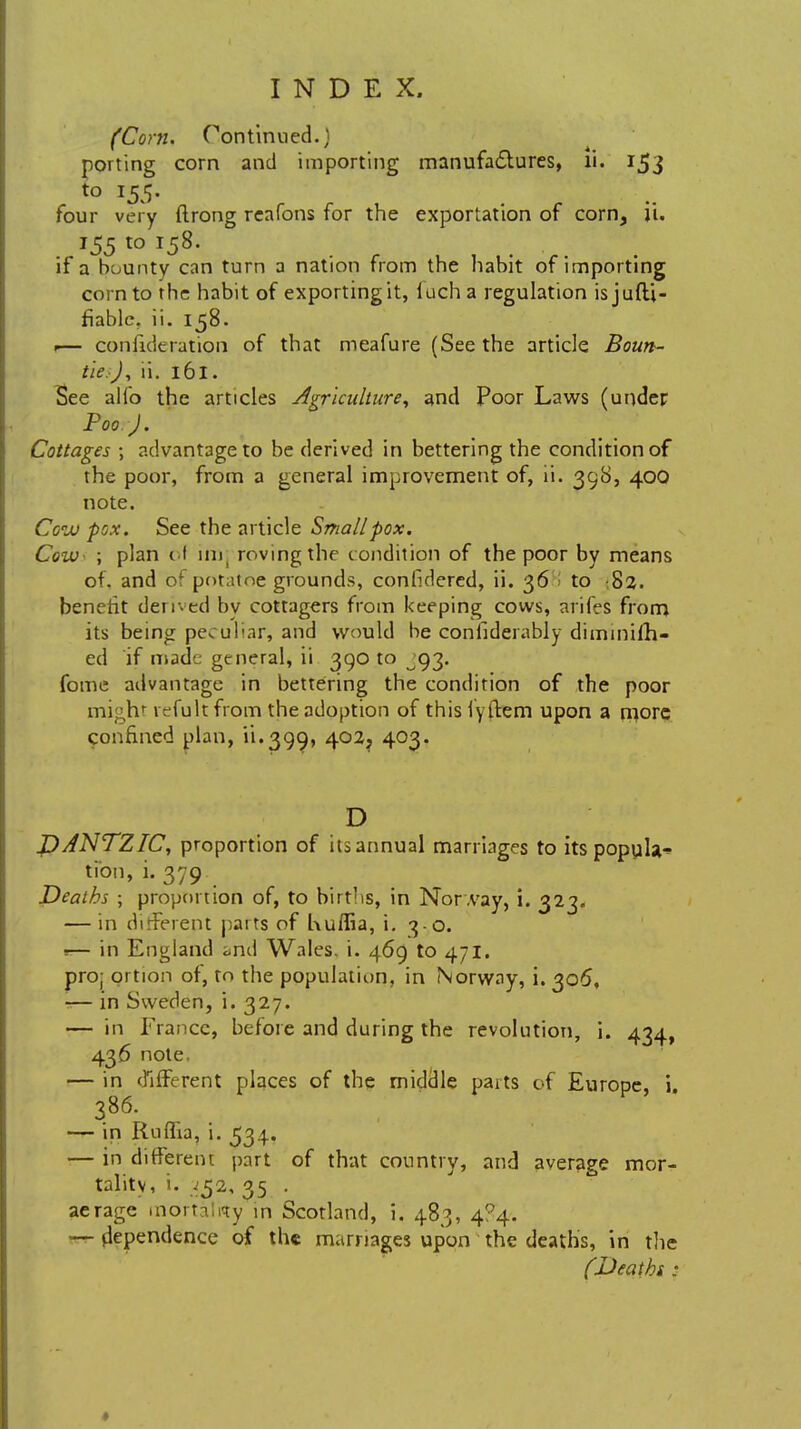 (Corn. Continued.) porting corn and importing manufactures, li. 153 to 155. four very ftrong reafons for the exportation of corn, ii. 155 to 158. if a bounty can turn a nation from the habit of importing corn to the habit of exportingit, luch a regulation is jufU- fiable. ii. 158. 1— consideration of that meafure (Seethe article Boun- ties), ii. 161. See alio the articles Agriculture, and Poor Laws (under Poor J. Cottages ; advantage to be derived in bettering the condition of the poor, from a general improvement of, ii. 398, 400 note. Ccjj pox. See the article Small pox. Cow- ; plan ol inij roving the condition of the poor by means of. and of potatoe grounds, considered, ii. 36 to 82. benefit denied by cottagers from keeping cows, arifes from its being peculiar, and would be considerably dimmifh- ed if made general, ii 390 to 93. fome advantage in bettering the condition of the poor mighr v^fult from the adoption of this fyftem upon a more confined plan, 11.390,, 402? 403. D DANTZIC, proportion of its annual marriages to itspopula-* tion, i. 379 Deaths ; proportion of, to births, in Nor .vay, i. 323. — in different parts of Kuffia, i. 30. — in England <>nd Wales, i. 469 to 471. pro; ortion of, to the population, in Norway, i. 305, -— in Sweden, i. 327. — in France, before and during the revolution, i. 434, 436 note. — in different places of the middle paits of Europe, i 386. — in Rnflia, i. 534. — in different part of that country, and average mor- tality, i. 352, 35 . aerage mortally in Scotland, i. 483, 4P4. — dependence of the marriages upon the deaths, in the (Deaths :